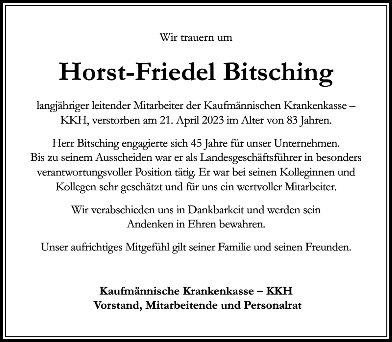 <p>Wir trauern um</p><p>Horst-Friedel Bitsching<br />langjähriger leitender Mitarbeiter der Kaufmännischen Krankenkasse –<br />KKH, verstorben am 21. April 2023 im Alter von 83 Jahren.<br />Herr Bitsching engagierte sich 45 Jahre für unser Unternehmen.<br />Bis zu seinem Ausscheiden war er als Landesgeschäftsführer in besonders<br />verantwortungsvoller Position tätig. Er war bei seinen Kolleginnen und<br />Kollegen sehr geschätzt und für uns ein wertvoller Mitarbeiter.<br />Wir verabschieden uns in Dankbarkeit und werden sein<br />Andenken in Ehren bewahren.<br />Unser aufrichtiges Mitgefühl gilt seiner Familie und seinen Freunden.<br />Kaufmännische Krankenkasse – KKH<br />Vorstand, Mitarbeitende und Personalrat</p>