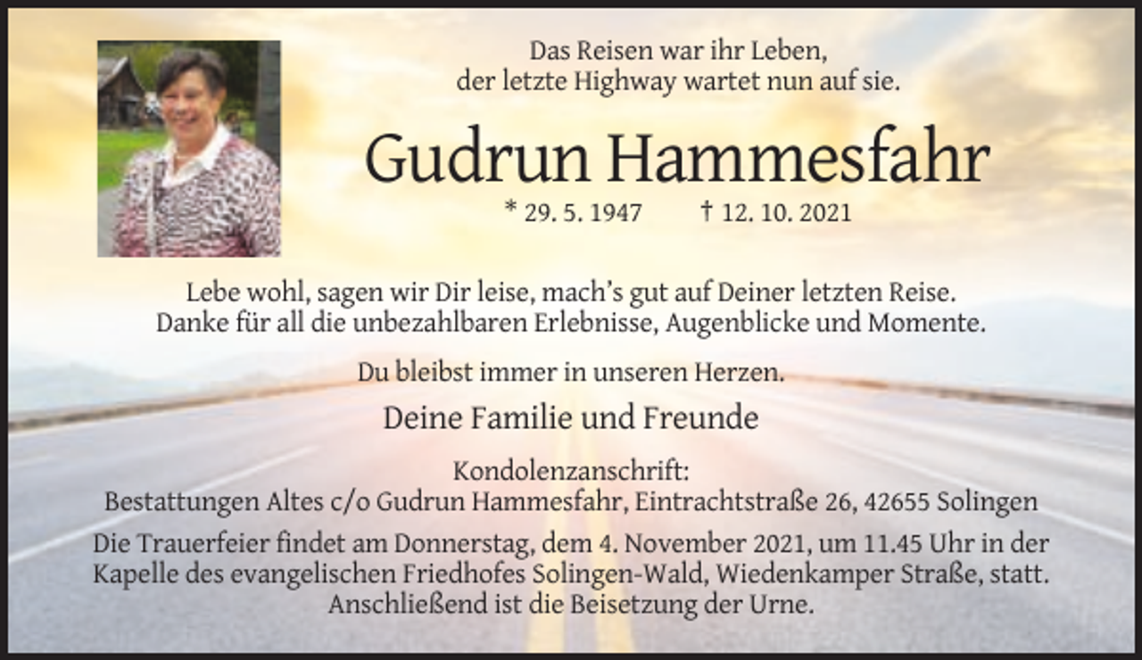 <p>Das Reisen war ihr Leben,<br />der letzte Highway wartet nun auf sie.</p><p>Gudrun Hammesfahr<br />* 29. 5. 1947</p><p>† 12. 10. 2021</p><p>Lebe wohl, sagen wir Dir leise, mach’s gut auf Deiner letzten Reise.<br />Danke für all die unbezahlbaren Erlebnisse, Augenblicke und Momente.<br />Du bleibst immer in unseren Herzen.</p><p>Deine Familie und Freunde<br />Kondolenzanschrift:<br />Bestattungen Altes c/o Gudrun Hammesfahr, Eintrachtstraße 26, 42655 Solingen<br />Die Trauerfeier findet am Donnerstag, dem 4. November 2021, um 11.45 Uhr in der<br />Kapelle des evangelischen Friedhofes Solingen-Wald, Wiedenkamper Straße, statt.<br />Anschließend ist die Beisetzung der Urne.</p>