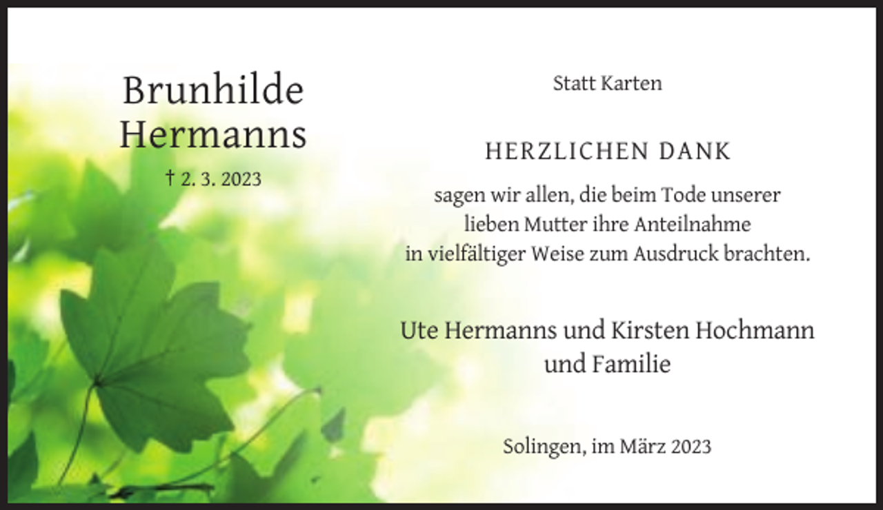 <p>Statt Karten</p><p>Brunhilde<br />Hermanns</p><p>HERZLICHEN DANK</p><p>† 2. 3. 2023<br />sagen wir allen, die beim Tode unserer<br />lieben Mutter ihre Anteilnahme<br />in vielfältiger Weise zum Ausdruck brachten.</p><p>Ute Hermanns und Kirsten Hochmann<br />und Familie</p><p>Solingen, im März 2023</p>