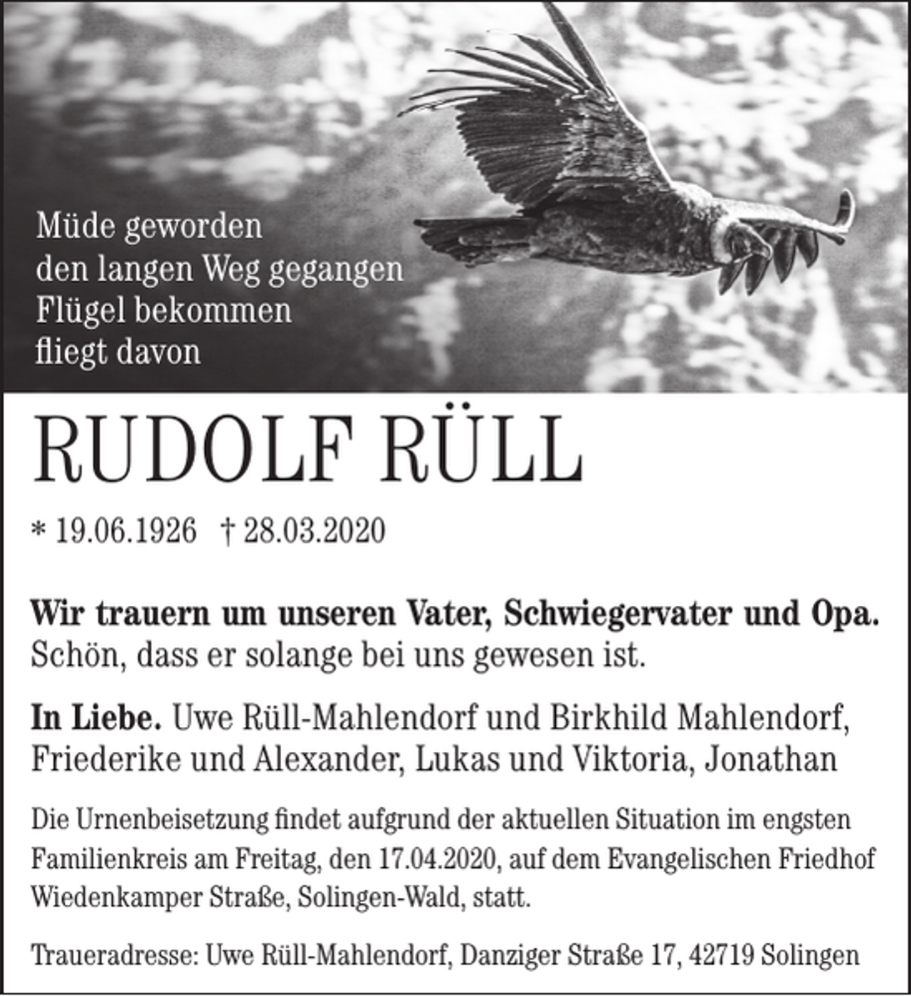 <p>Müde geworden<br />den langen Weg gegangen<br />Flügel bekommen<br />ﬂiegt davon</p><p>RUDOLF RÜLL<br />* 19.06.1926 † 28.03.2020</p><p>Wir trauern um unseren Vater, Schwiegervater und Opa.<br />Schön, dass er solange bei uns gewesen ist.<br />In Liebe. Uwe Rüll-Mahlendorf und Birkhild Mahlendorf,<br />Friederike und Alexander, Lukas und Viktoria, Jonathan<br />Die Urnenbeisetzung ﬁndet aufgrund der aktuellen Situation im engsten<br />Familienkreis am Freitag, den 17.04.2020, auf dem Evangelischen Friedhof<br />Wiedenkamper Straße, Solingen-Wald, statt.<br />Traueradresse: Uwe Rüll-Mahlendorf, Danziger Straße 17, 42719 Solingen</p>