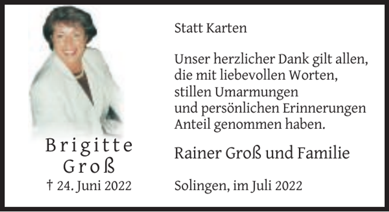 <p>Statt Karten<br />Unser herzlicher Dank gilt allen,<br />die mit liebevollen Worten,<br />stillen Umarmungen<br />und persönlichen Erinnerungen<br />Anteil genommen haben.</p><p>Brigitte<br />Groß</p><p>Rainer Groß und Familie</p><p>† 24. Juni 2022</p><p>Solingen, im Juli 2022</p>