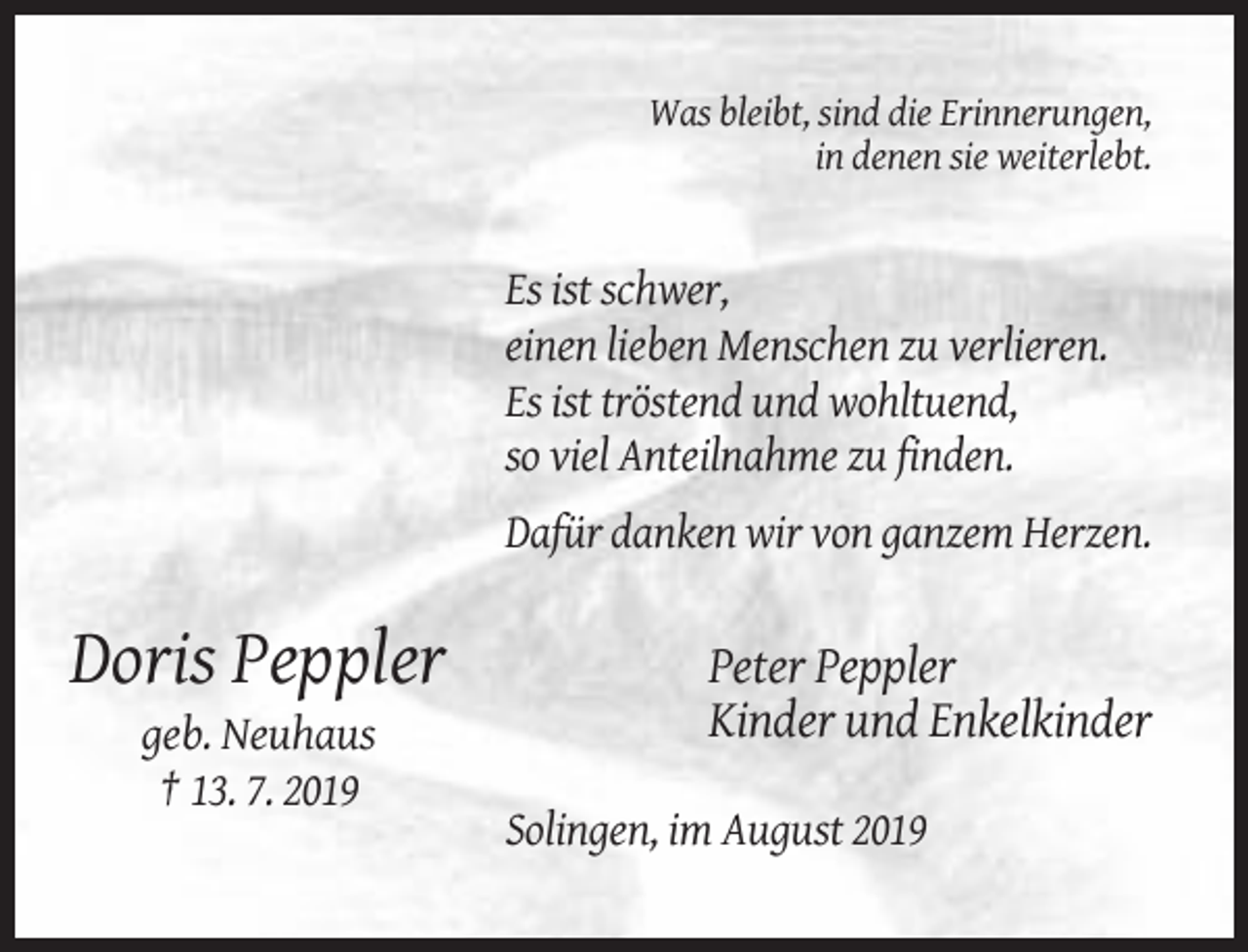 <p>Was bleibt, sind die Erinnerungen,<br />in denen sie weiterlebt.</p><p>Es ist schwer,<br />einen lieben Menschen zu verlieren.<br />Es ist tröstend und wohltuend,<br />so viel Anteilnahme zu finden.<br />Dafür danken wir von ganzem Herzen.</p><p>Doris Peppler</p><p>Peter Peppler<br />Kinder und Enkelkinder</p><p>geb. Neuhaus<br />† 13. 7. 2019<br />Solingen, im August 2019</p>