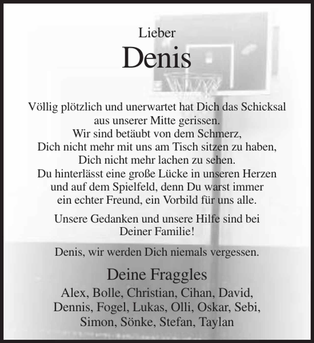<p>Lieber</p><p>Denis<br />Völlig plötzlich und unerwartet hat Dich das Schicksal<br />aus unserer Mitte gerissen.<br />Wir sind betäubt von dem Schmerz,<br />Dich nicht mehr mit uns am Tisch sitzen zu haben,<br />Dich nicht mehr lachen zu sehen.<br />Du hinterlässt eine große Lücke in unseren Herzen<br />und auf dem Spielfeld, denn Du warst immer<br />ein echter Freund, ein Vorbild für uns alle.<br />Unsere Gedanken und unsere Hilfe sind bei<br />Deiner Familie!<br />Denis, wir werden Dich niemals vergessen.</p><p>Deine Fraggles<br />Alex, Bolle, Christian, Cihan, David,<br />Dennis, Fogel, Lukas, Olli, Oskar, Sebi,<br />Simon, Sönke, Stefan, Taylan</p>
