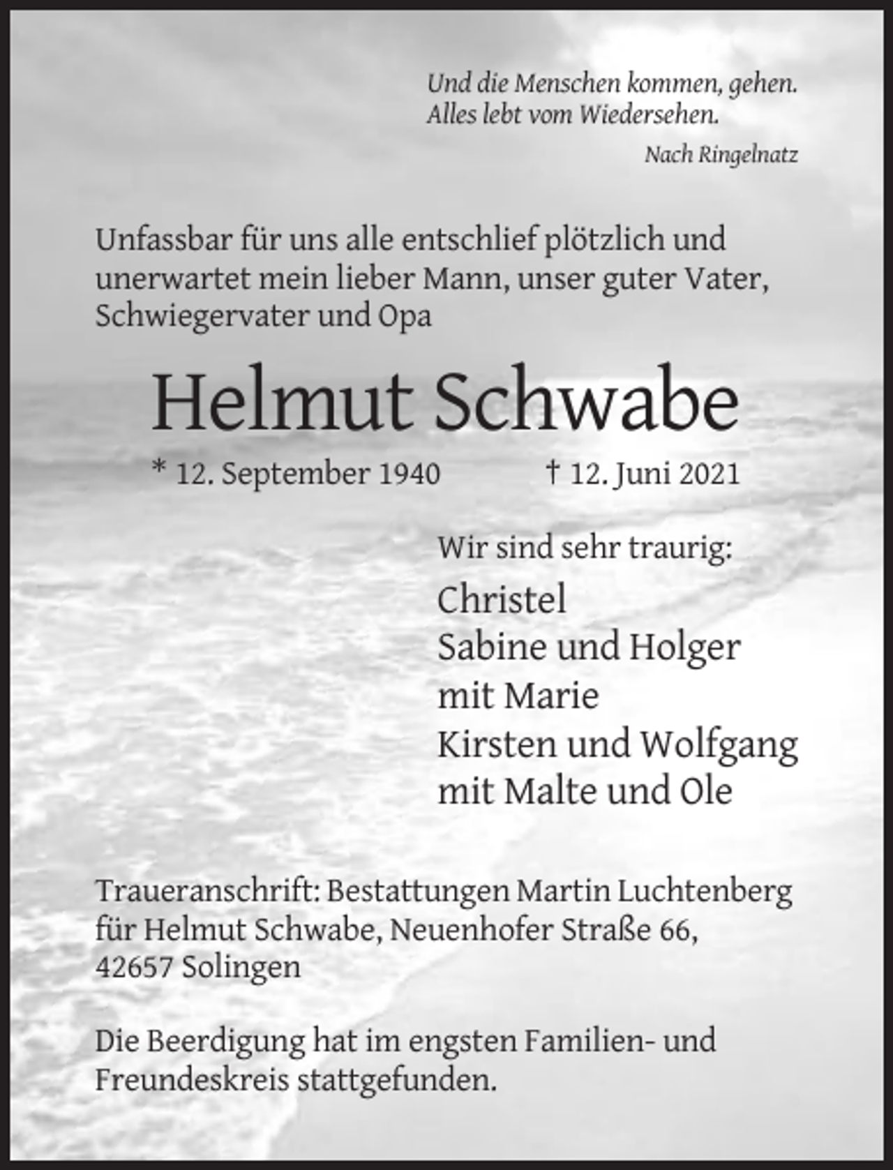 <p>Und die Menschen kommen, gehen.<br />Alles lebt vom Wiedersehen.<br />Nach Ringelnatz</p><p>Unfassbar für uns alle entschlief plötzlich und<br />unerwartet mein lieber Mann, unser guter Vater,<br />Schwiegervater und Opa</p><p>Helmut Schwabe<br />* 12. September 1940</p><p>† 12. Juni 2021</p><p>Wir sind sehr traurig:</p><p>Christel<br />Sabine und Holger<br />mit Marie<br />Kirsten und Wolfgang<br />mit Malte und Ole<br />Traueranschrift: Bestattungen Martin Luchtenberg<br />für Helmut Schwabe, Neuenhofer Straße 66,<br />42657 Solingen<br />Die Beerdigung hat im engsten Familien- und<br />Freundeskreis stattgefunden.</p>