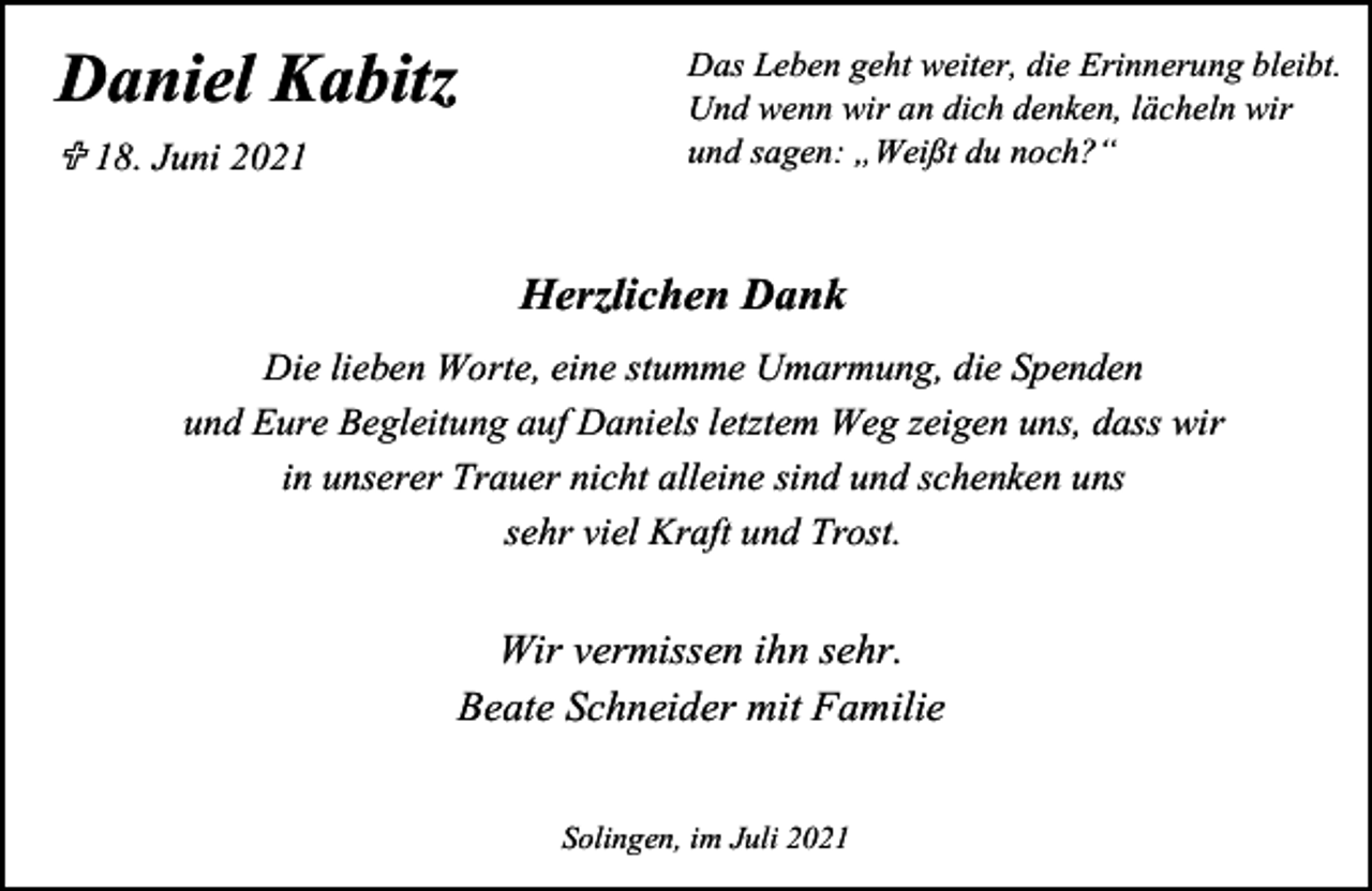 <p>'DQLHO .DELW]<br />U -XQL</p><p>'DV /HEHQ JHKW ZHLWHU GLH (ULQQHUXQJ EOHLEW<br />8QG ZHQQ ZLU DQ GLFK GHQNHQ OlFKHOQ ZLU<br />XQG VDJHQ Ä:HLW GX QRFK"³</p><p>+HU]OLFKHQ 'DQN<br />'LH OLHEHQ :RUWH HLQH VWXPPH 8PDUPXQJ GLH 6SHQGHQ<br />XQG (XUH %HJOHLWXQJ DXI 'DQLHOV OHW]WHP :HJ ]HLJHQ XQV GDVV ZLU<br />LQ XQVHUHU 7UDXHU QLFKW DOOHLQH VLQG XQG VFKHQNHQ XQV<br />VHKU YLHO .UDIW XQG 7URVW</p><p>:LU YHUPLVVHQ LKQ VHKU<br />%HDWH 6FKQHLGHU PLW )DPLOLH<br />6ROLQJHQ LP -XOL</p>