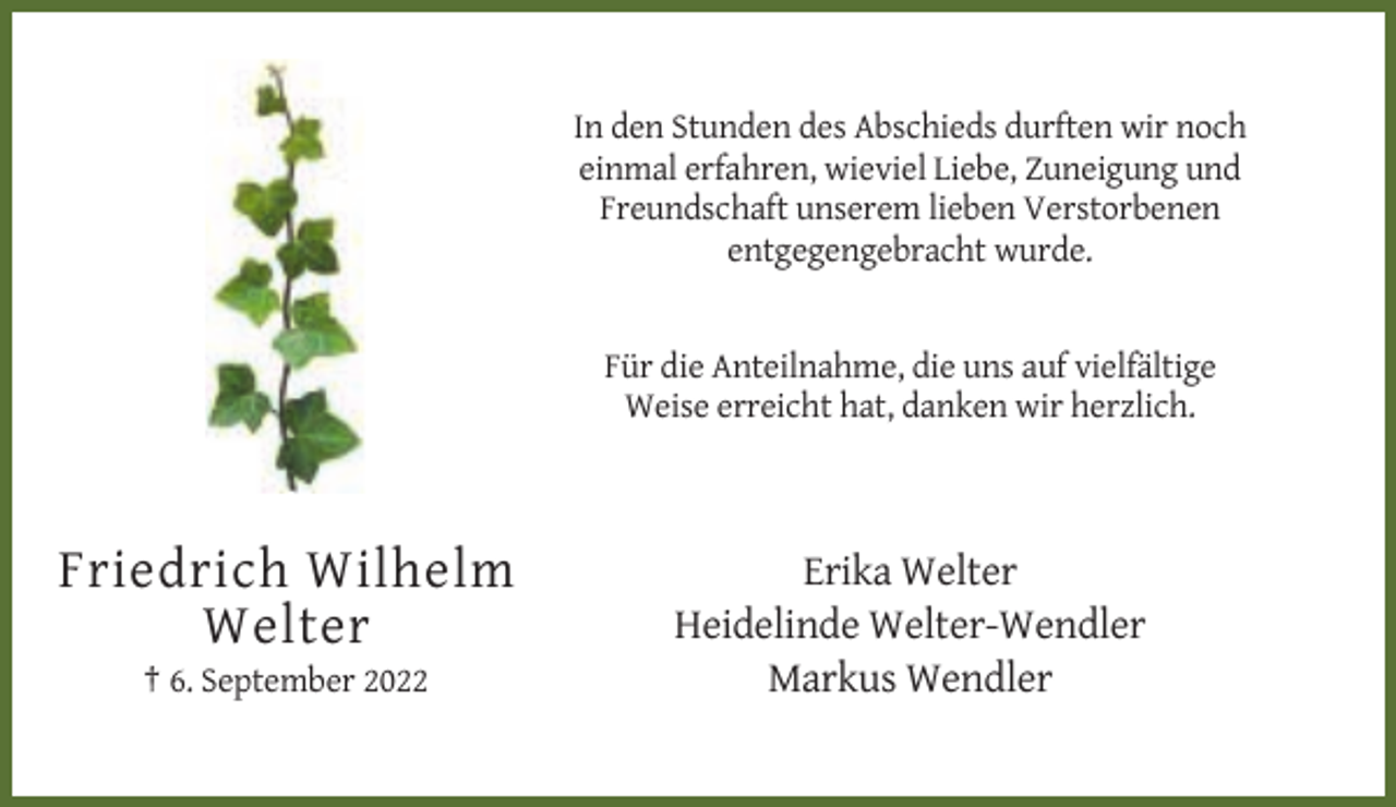 <p>In den Stunden des Abschieds durften wir noch<br />einmal erfahren, wieviel Liebe, Zuneigung und<br />Freundschaft unserem lieben Verstorbenen<br />entgegengebracht wurde.</p><p>Für die Anteilnahme, die uns auf vielfältige<br />Weise erreicht hat, danken wir herzlich.</p><p>Friedrich Wilhelm<br />Welter<br />† 6. September 2022</p><p>Erika Welter<br />Heidelinde Welter-Wendler<br />Markus Wendler</p>