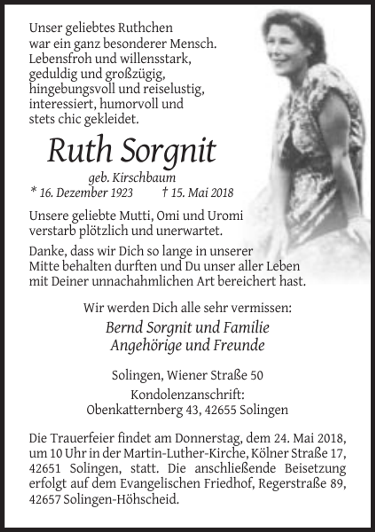 <p>Unser geliebtes Ruthchen<br />war ein ganz besonderer Mensch.<br />Lebensfroh und willensstark,<br />geduldig und großzügig,<br />hingebungsvoll und reiselustig,<br />interessiert, humorvoll und<br />stets chic gekleidet.</p><p>Ruth Sorgnit<br />geb. Kirschbaum<br />* 16. Dezember 1923<br />† 15. Mai 2018<br />Unsere geliebte Mutti, Omi und Uromi<br />verstarb plötzlich und unerwartet.<br />Danke, dass wir Dich so lange in unserer<br />Mitte behalten durften und Du unser aller Leben<br />mit Deiner unnachahmlichen Art bereichert hast.<br />Wir werden Dich alle sehr vermissen:</p><p>Bernd Sorgnit und Familie<br />Angehörige und Freunde<br />Solingen, Wiener Straße 50<br />Kondolenzanschrift:<br />Obenkatternberg 43, 42655 Solingen<br />Die Trauerfeier findet am Donnerstag, dem 24. Mai 2018,<br />um 10 Uhr in der Martin-Luther-Kirche, Kölner Straße 17,<br />42651 Solingen, statt. Die anschließende Beisetzung<br />erfolgt auf dem Evangelischen Friedhof, Regerstraße 89,<br />42657 Solingen-Höhscheid.</p>