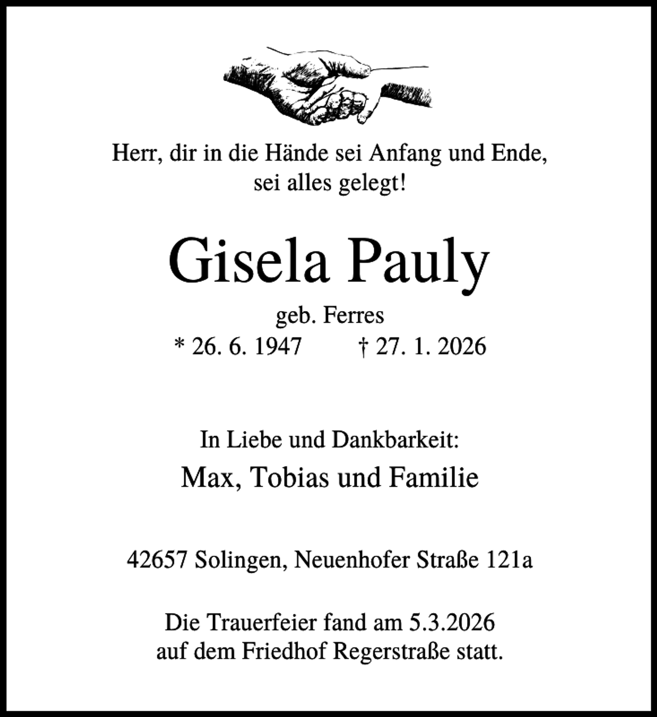<p>Herr, dir in die Hände sei Anfang und Ende,<br />sei alles gelegt!</p><p>Gisela Pauly<br />geb. Ferres<br />* 26. 6. 1947<br />† 27. 1. 2026</p><p>In Liebe und Dankbarkeit:</p><p>Max, Tobias und Familie<br />42657 Solingen, Neuenhofer Straße 121a<br />Die Trauerfeier fand am 5.3.2026<br />auf dem Friedhof Regerstraße statt.</p>