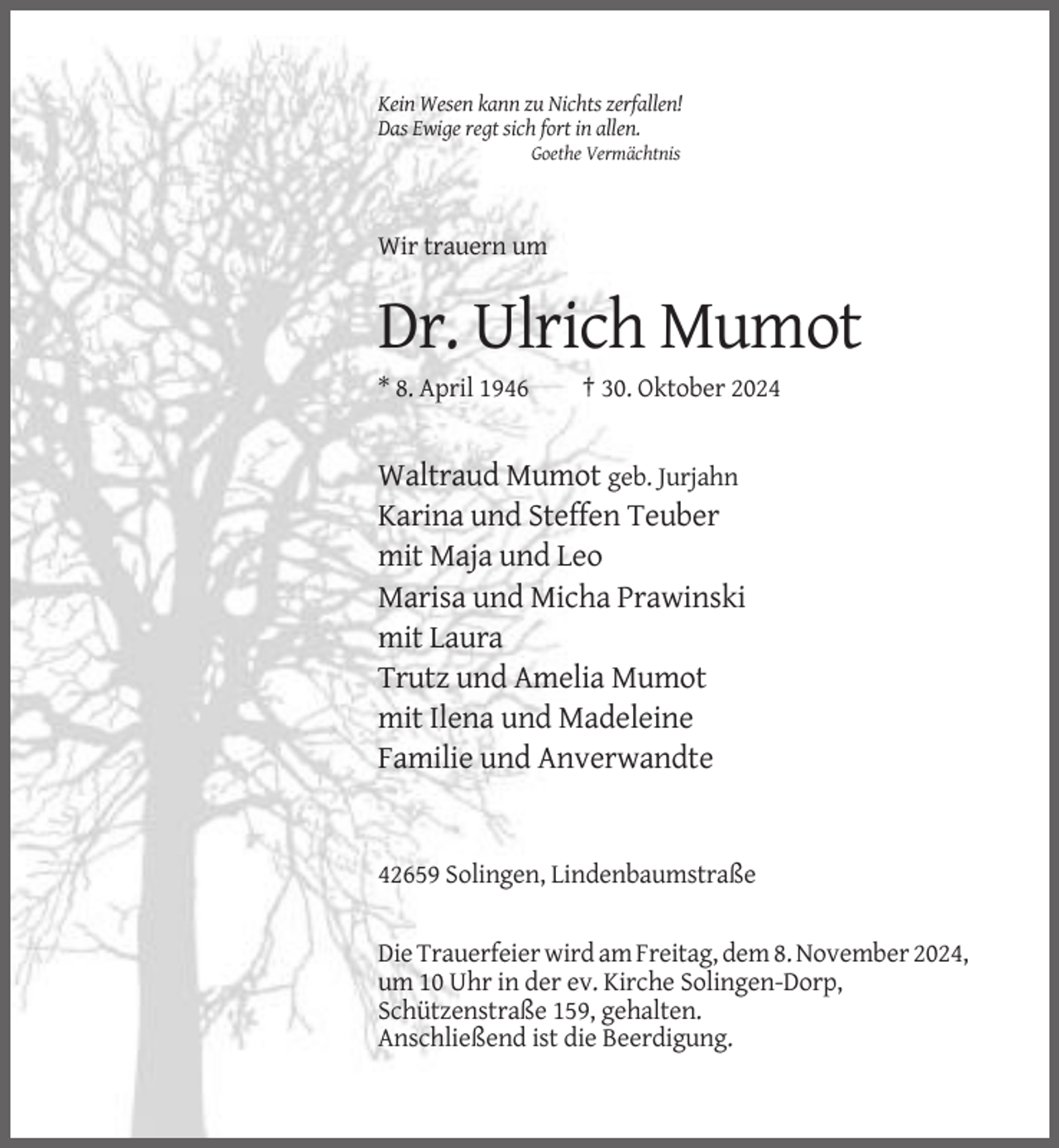 <p>Kein Wesen kann zu Nichts zerfallen!<br />Das Ewige regt sich fort in allen.<br />Goethe Vermächtnis</p><p>Wir trauern um</p><p>Dr. Ulrich Mumot<br />* 8. April 1946</p><p>† 30. Oktober 2024</p><p>Waltraud Mumot geb. Jurjahn<br />Karina und Steffen Teuber<br />mit Maja und Leo<br />Marisa und Micha Prawinski<br />mit Laura<br />Trutz und Amelia Mumot<br />mit Ilena und Madeleine<br />Familie und Anverwandte</p><p>42659 Solingen, Lindenbaumstraße</p><p>Die Trauerfeier wird am Freitag, dem 8. November 2024,<br />um 10 Uhr in der ev. Kirche Solingen-Dorp,<br />Schützenstraße 159, gehalten.<br />Anschließend ist die Beerdigung.</p>