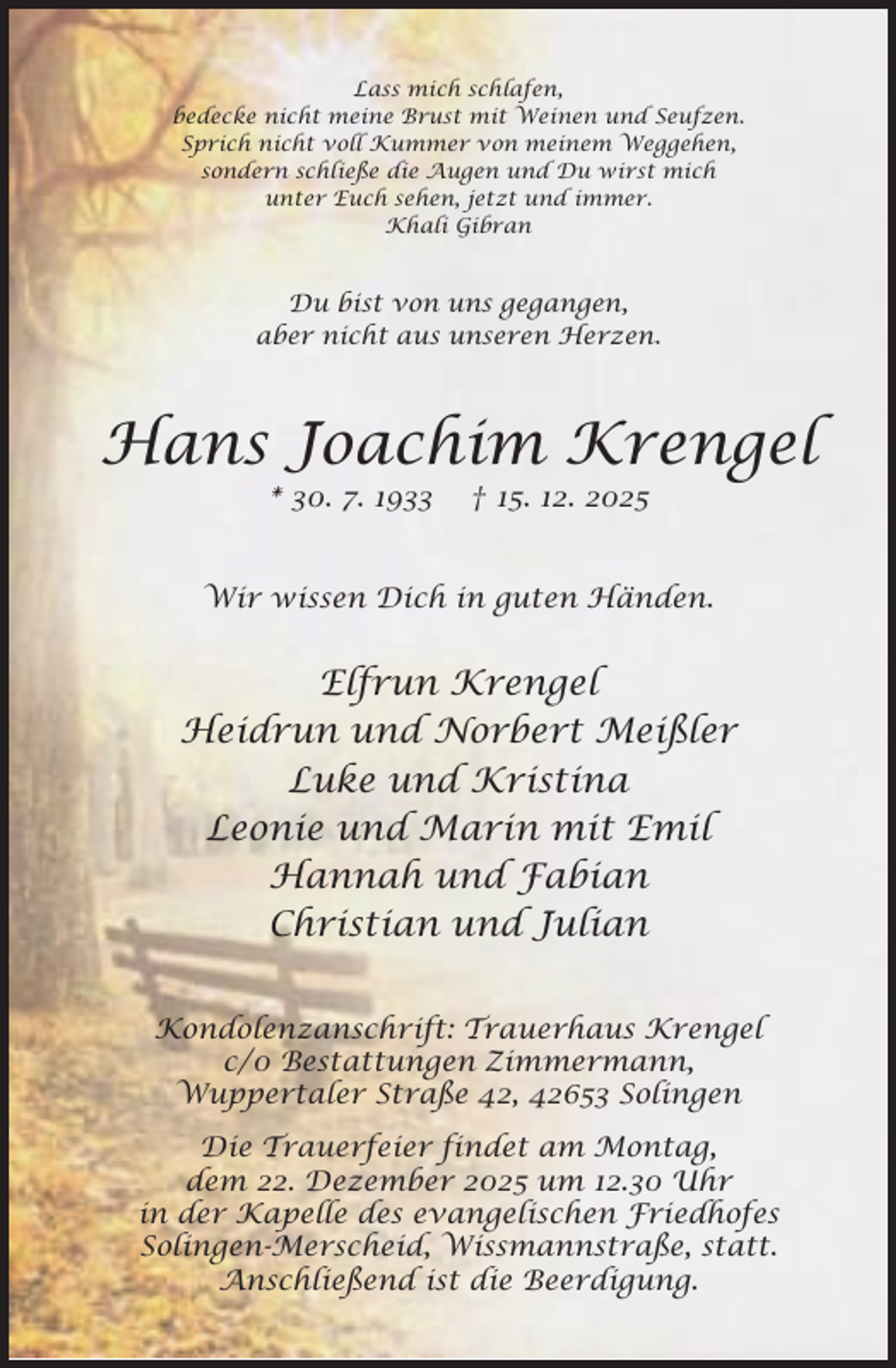 <p>Lass mich schlafen,<br />bedecke nicht meine Brust mit Weinen und Seufzen.<br />Sprich nicht voll Kummer von meinem Weggehen,<br />sondern schließe die Augen und Du wirst mich<br />unter Euch sehen, jetzt und immer.<br />Khali Gibran</p>
<p>Du bist von uns gegangen,<br />aber nicht aus unseren Herzen.</p>
<p>Hans Joachim Krengel<br />* 30. 7. 1933</p>
<p>† 15. 12. 2025</p>
<p>Wir wissen Dich in guten Händen.</p>
<p>Elfrun Krengel<br />Heidrun und Norbert Meißler<br />Luke und Kristina<br />Leonie und Marin mit Emil<br />Hannah und Fabian<br />Christian und Julian<br />Kondolenzanschrift: Trauerhaus Krengel<br />c/0 Bestattungen Zimmermann,<br />Wuppertaler Straße 42, 42653 Solingen<br />Die Trauerfeier findet am Montag,<br />dem 22. Dezember 2025 um 12.30 Uhr<br />in der Kapelle des evangelischen Friedhofes<br />Solingen-Merscheid, Wissmannstraße, statt.<br />Anschließend ist die Beerdigung.</p>