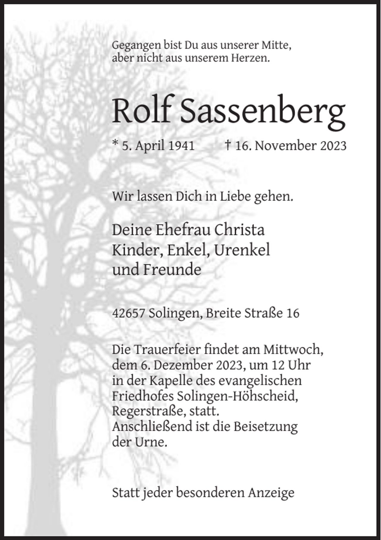<p>Gegangen bist Du aus unserer Mitte,<br />aber nicht aus unserem Herzen.</p><p>Rolf Sassenberg<br />* 5. April 1941</p><p>† 16. November 2023</p><p>Wir lassen Dich in Liebe gehen.</p><p>Deine Ehefrau Christa<br />Kinder, Enkel, Urenkel<br />und Freunde<br />42657 Solingen, Breite Straße 16<br />Die Trauerfeier findet am Mittwoch,<br />dem 6. Dezember 2023, um 12 Uhr<br />in der Kapelle des evangelischen<br />Friedhofes Solingen-Höhscheid,<br />Regerstraße, statt.<br />Anschließend ist die Beisetzung<br />der Urne.</p><p>Statt jeder besonderen Anzeige</p>