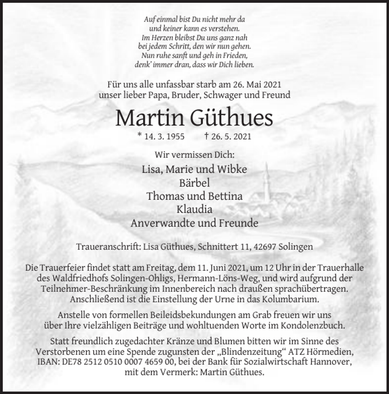 <p>Auf einmal bist Du nicht mehr da<br />und keiner kann es verstehen.<br />Im Herzen bleibst Du uns ganz nah<br />bei jedem Schritt, den wir nun gehen.<br />Nun ruhe sanft und geh in Frieden,<br />denk’ immer dran, dass wir Dich lieben.</p><p>Für uns alle unfassbar starb am 26. Mai 2021<br />unser lieber Papa, Bruder, Schwager und Freund</p><p>Martin Güthues<br />* 14. 3. 1955</p><p>† 26. 5. 2021</p><p>Wir vermissen Dich:</p><p>Lisa, Marie und Wibke<br />Bärbel<br />Thomas und Bettina<br />Klaudia<br />Anverwandte und Freunde<br />Traueranschrift: Lisa Güthues, Schnittert 11, 42697 Solingen<br />Die Trauerfeier findet statt am Freitag, dem 11. Juni 2021, um 12 Uhr in der Trauerhalle<br />des Waldfriedhofs Solingen-Ohligs, Hermann-Löns-Weg, und wird aufgrund der<br />Teilnehmer-Beschränkung im Innenbereich nach draußen sprachübertragen.<br />Anschließend ist die Einstellung der Urne in das Kolumbarium.<br />Anstelle von formellen Beileidsbekundungen am Grab freuen wir uns<br />über Ihre vielzähligen Beiträge und wohltuenden Worte im Kondolenzbuch.<br />Statt freundlich zugedachter Kränze und Blumen bitten wir im Sinne des<br />Verstorbenen um eine Spende zugunsten der „Blindenzeitung“ ATZ Hörmedien,<br />IBAN: DE78 2512 051007 4659 00, bei der Bank für Sozialwirtschaft Hannover,<br />mit dem Vermerk: Martin Güthues.</p>