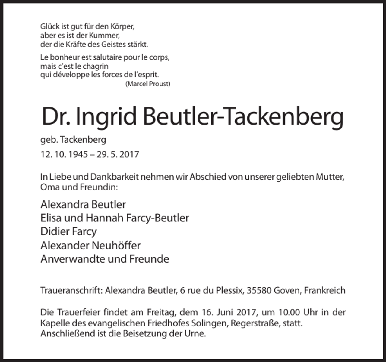 <p>Glück ist gut für den Körper,<br />aber es ist der Kummer,<br />der die Kräfte des Geistes stärkt.<br />Le bonheur est salutaire pour le corps,<br />mais c’est le chagrin<br />qui développe les forces de l’esprit.<br />(Marcel Proust)</p><p>Dr. Ingrid Beutler-Tackenberg<br />geb. Tackenberg<br />12. 10. 1945 – 29. 5. 2017<br />In Liebe und Dankbarkeit nehmen wir Abschied von unserer geliebten Mutter,<br />Oma und Freundin:</p><p>Alexandra Beutler<br />Elisa und Hannah Farcy-Beutler<br />Didier Farcy<br />Alexander Neuhöffer<br />Anverwandte und Freunde<br />Traueranschrift: Alexandra Beutler, 6 rue du Plessix, 35580 Goven, Frankreich<br />Die Trauerfeier findet am Freitag, dem 16. Juni 2017, um 10.00 Uhr in der<br />Kapelle des evangelischen Friedhofes Solingen, Regerstraße, statt.<br />Anschließend ist die Beisetzung der Urne.</p>