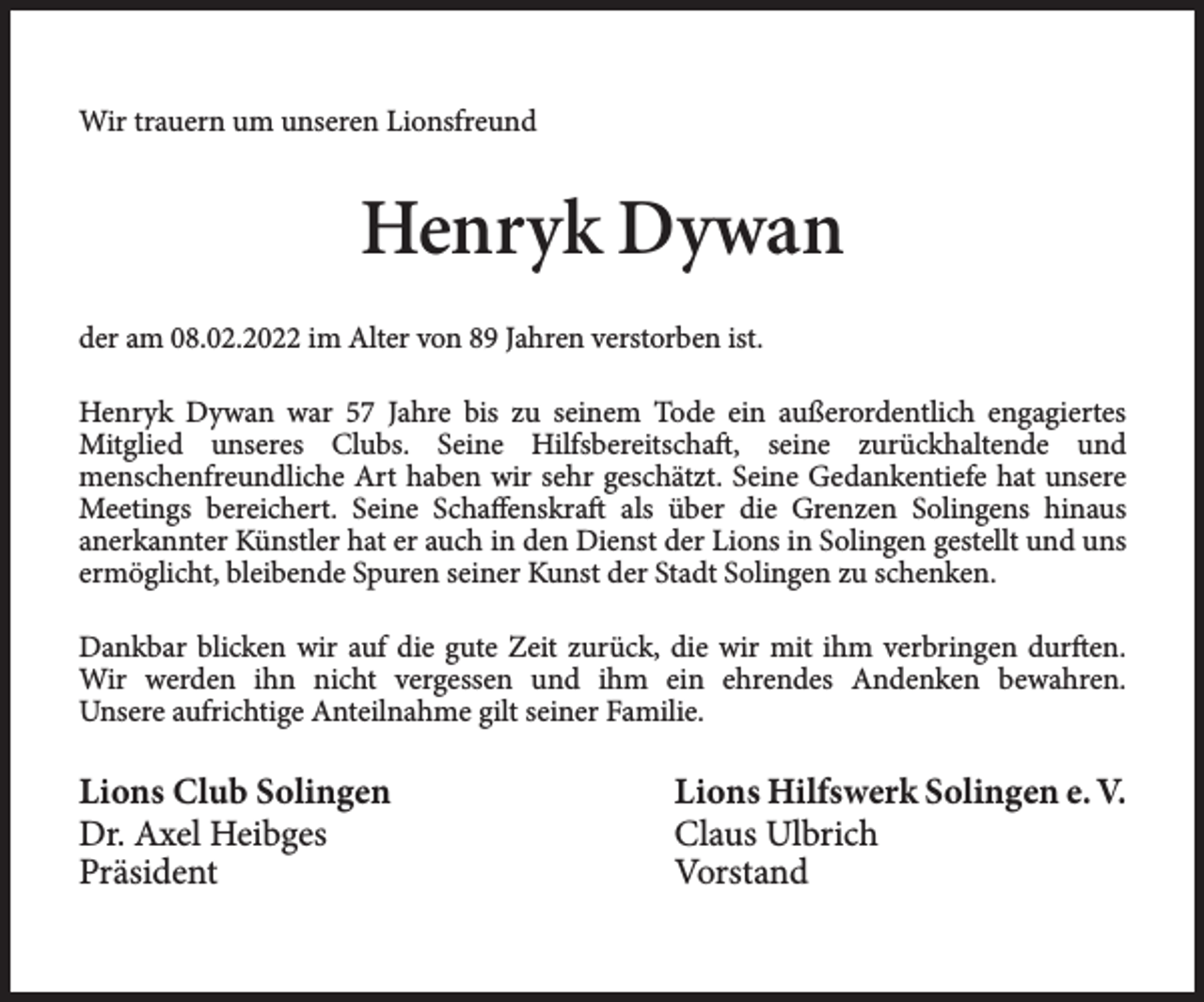 <p>Wir trauern um unseren Lionsfreund</p><p>Henryk Dywan<br />der am 08.02.2022 im Alter von 89 Jahren verstorben ist.<br />Henryk Dywan war 57 Jahre bis zu seinem Tode ein außerordentlich engagiertes<br />Mitglied unseres Clubs. Seine Hilfsbereitschaft, seine zurückhaltende und<br />menschenfreundliche Art haben wir sehr geschätzt. Seine Gedankentiefe hat unsere<br />Meetings bereichert. Seine Schaffenskraft als über die Grenzen Solingens hinaus<br />anerkannter Künstler hat er auch in den Dienst der Lions in Solingen gestellt und uns<br />ermöglicht, bleibende Spuren seiner Kunst der Stadt Solingen zu schenken.<br />Dankbar blicken wir auf die gute Zeit zurück, die wir mit ihm verbringen durften.<br />Wir werden ihn nicht vergessen und ihm ein ehrendes Andenken bewahren.<br />Unsere aufrichtige Anteilnahme gilt seiner Familie.</p><p>Lions Club Solingen<br />Dr. Axel Heibges<br />Präsident</p><p>Lions Hilfswerk Solingen e. V.<br />Claus Ulbrich<br />Vorstand</p>
