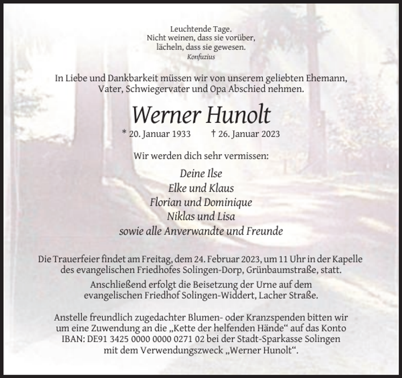 <p>Leuchtende Tage.<br />Nicht weinen, dass sie vorüber,<br />lächeln, dass sie gewesen.<br />Konfuzius</p><p>In Liebe und Dankbarkeit müssen wir von unserem geliebten Ehemann,<br />Vater, Schwiegervater und Opa Abschied nehmen.</p><p>Werner Hunolt<br />* 20. Januar 1933</p><p>† 26. Januar 2023</p><p>Wir werden dich sehr vermissen:</p><p>Deine Ilse<br />Elke und Klaus<br />Florian und Dominique<br />Niklas und Lisa<br />sowie alle Anverwandte und Freunde<br />Die Trauerfeier findet am Freitag, dem 24. Februar 2023, um 11 Uhr in der Kapelle<br />des evangelischen Friedhofes Solingen-Dorp, Grünbaumstraße, statt.<br />Anschließend erfolgt die Beisetzung der Urne auf dem<br />evangelischen Friedhof Solingen-Widdert, Lacher Straße.<br />Anstelle freundlich zugedachter Blumen- oder Kranzspenden bitten wir<br />um eine Zuwendung an die „Kette der helfenden Hände“ auf das Konto<br />IBAN: DE91 3425 0271 02 bei der Stadt-Sparkasse Solingen<br />mit dem Verwendungszweck „Werner Hunolt“.</p>