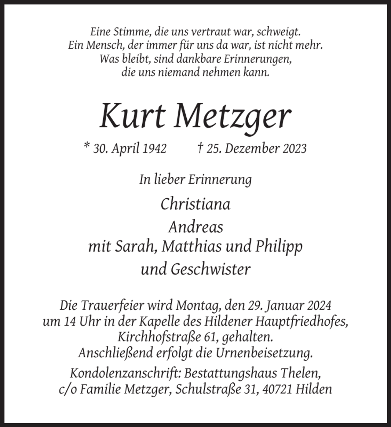 <p>Eine Stimme, die uns vertraut war, schweigt.<br />Ein Mensch, der immer für uns da war, ist nicht mehr.<br />Was bleibt, sind dankbare Erinnerungen,<br />die uns niemand nehmen kann.</p><p>Kurt Metzger<br />* 30. April 1942</p><p>† 25. Dezember 2023</p><p>In lieber Erinnerung</p><p>Christiana<br />Andreas<br />mit Sarah, Matthias und Philipp<br />und Geschwister<br />Die Trauerfeier wird Montag, den 29. Januar 2024<br />um 14 Uhr in der Kapelle des Hildener Hauptfriedhofes,<br />Kirchhofstraße 61, gehalten.<br />Anschließend erfolgt die Urnenbeisetzung.<br />Kondolenzanschrift: Bestattungshaus Thelen,<br />c/o Familie Metzger, Schulstraße 31, 40721 Hilden</p>