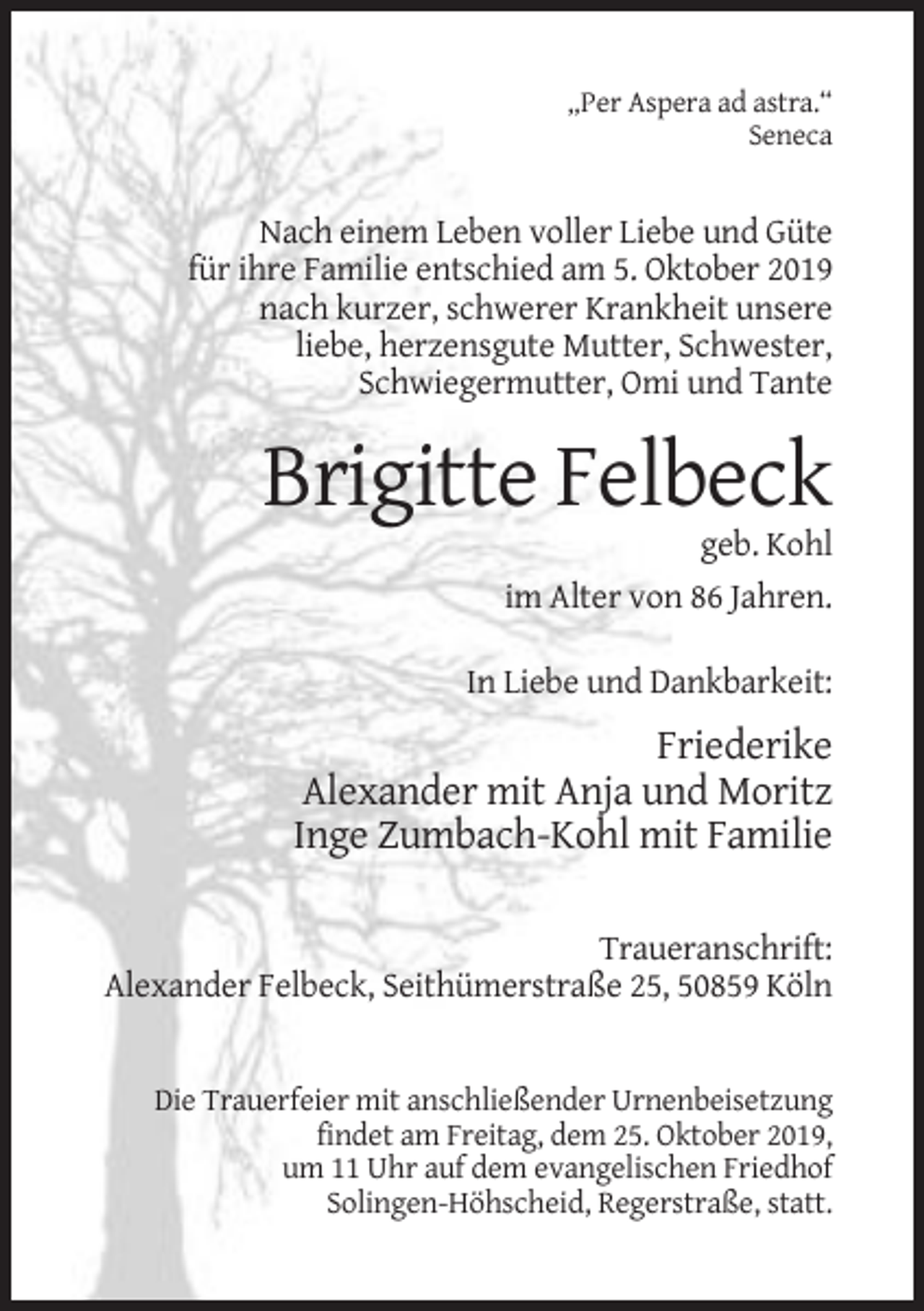<p>„Per Aspera ad astra.“<br />Seneca</p><p>Nach einem Leben voller Liebe und Güte<br />für ihre Familie entschied am 5. Oktober 2019<br />nach kurzer, schwerer Krankheit unsere<br />liebe, herzensgute Mutter, Schwester,<br />Schwiegermutter, Omi und Tante</p><p>Brigitte Felbeck<br />geb. Kohl<br />im Alter von 86 Jahren.<br />In Liebe und Dankbarkeit:</p><p>Friederike<br />Alexander mit Anja und Moritz<br />Inge Zumbach-Kohl mit Familie<br />Traueranschrift:<br />Alexander Felbeck, Seithümerstraße 25, 50859 Köln</p><p>Die Trauerfeier mit anschließender Urnenbeisetzung<br />findet am Freitag, dem 25. Oktober 2019,<br />um 11 Uhr auf dem evangelischen Friedhof<br />Solingen-Höhscheid, Regerstraße, statt.</p>