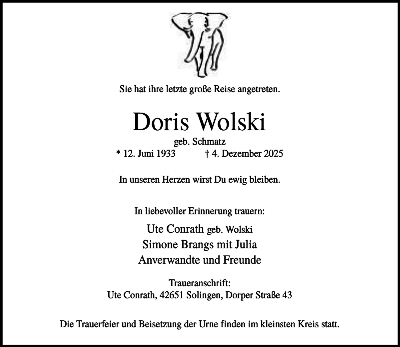<p>Sie hat ihre letzte große Reise angetreten.</p><p>Doris Wolski<br />geb. Schmatz<br />* 12. Juni 1933<br />† 4. Dezember 2025<br />In unseren Herzen wirst Du ewig bleiben.<br />In liebevoller Erinnerung trauern:</p><p>Ute Conrath geb. Wolski<br />Simone Brangs mit Julia<br />Anverwandte und Freunde<br />Traueranschrift:<br />Ute Conrath, 42651 Solingen, Dorper Straße 43<br />Die Trauerfeier und Beisetzung der Urne finden im kleinsten Kreis statt.</p>