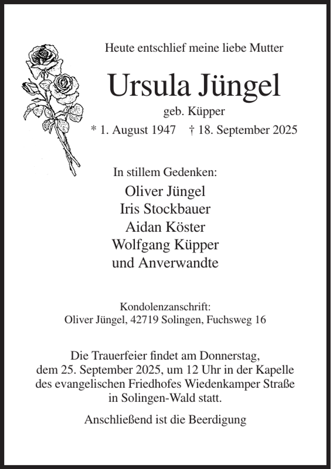<p>Heute entschlief meine liebe Mutter</p><p>Ursula Jüngel<br />geb. Küpper<br />* 1. August 1947 † 18. September 2025<br />In stillem Gedenken:</p><p>Oliver Jüngel<br />Iris Stockbauer<br />Aidan Köster<br />Wolfgang Küpper<br />und Anverwandte<br />Kondolenzanschrift:<br />Oliver Jüngel, 42719 Solingen, Fuchsweg 16</p><p>Die Trauerfeier findet am Donnerstag,<br />dem 25. September 2025, um 12 Uhr in der Kapelle<br />des evangelischen Friedhofes Wiedenkamper Straße<br />in Solingen-Wald statt.<br />Anschließend ist die Beerdigung</p>