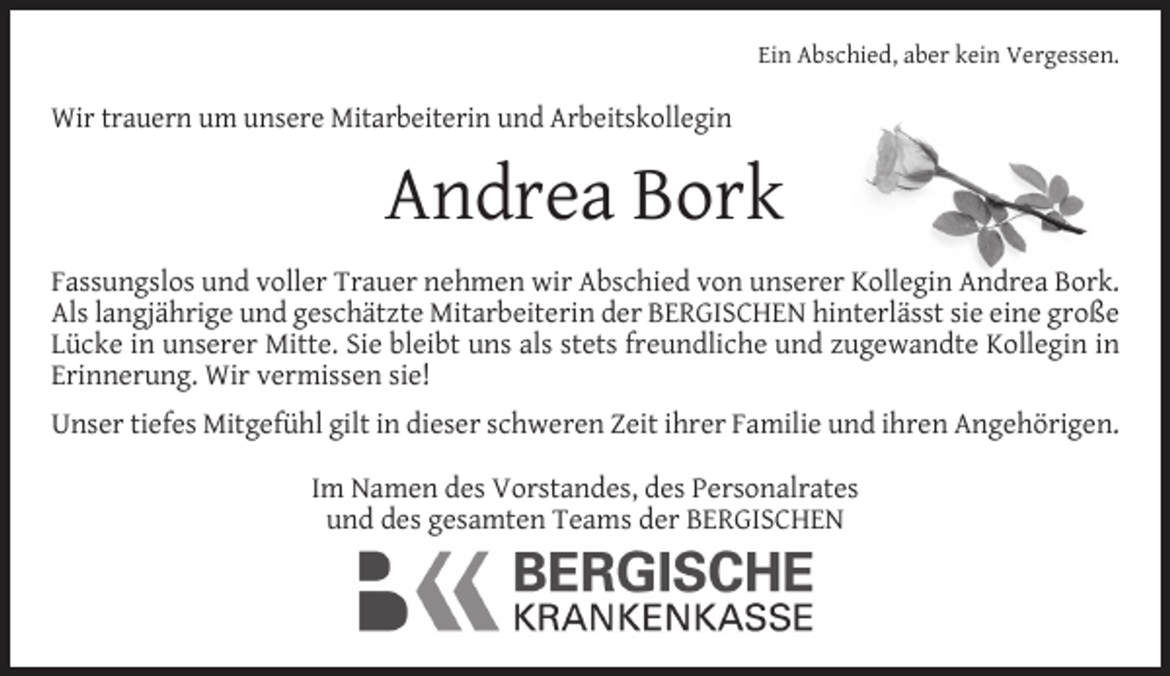 <p>Ein Abschied, aber kein Vergessen.</p><p>Wir trauern um unsere Mitarbeiterin und Arbeitskollegin</p><p>Andrea Bork<br />Fassungslos und voller Trauer nehmen wir Abschied von unserer Kollegin Andrea Bork.<br />Als langjährige und geschätzte Mitarbeiterin der BERGISCHEN hinterlässt sie eine große<br />Lücke in unserer Mitte. Sie bleibt uns als stets freundliche und zugewandte Kollegin in<br />Erinnerung. Wir vermissen sie!<br />Unser tiefes Mitgefühl gilt in dieser schweren Zeit ihrer Familie und ihren Angehörigen.<br />Im Namen des Vorstandes, des Personalrates<br />und des gesamten Teams der BERGISCHEN</p>