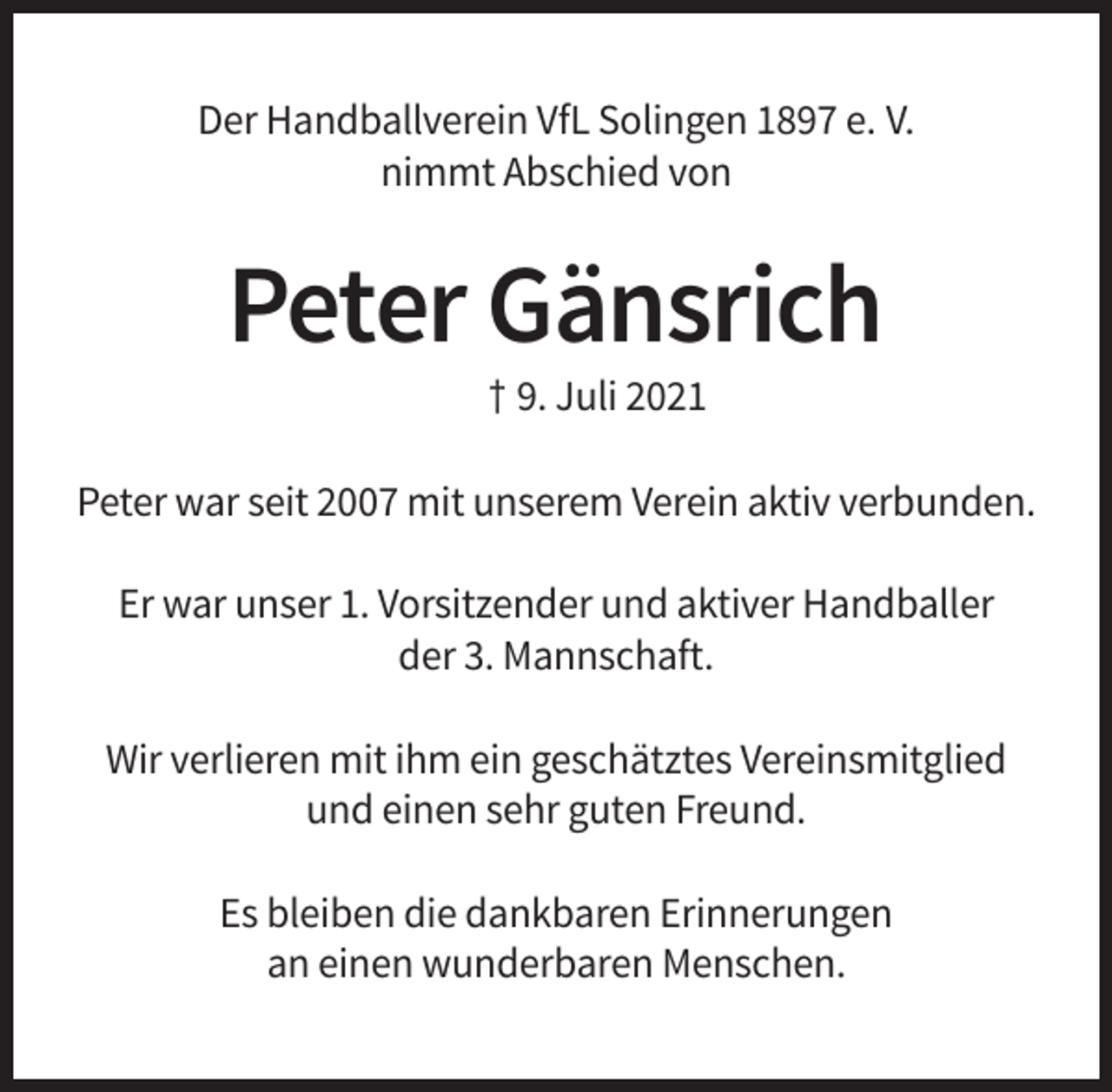 <p>Der Handballverein VfL Solingen 1897 e. V.<br />nimmt Abschied von</p><p>Peter Gänsrich<br />† 9. Juli 2021<br />Peter war seit 2007 mit unserem Verein aktiv verbunden.<br />Er war unser 1. Vorsitzender und aktiver Handballer<br />der 3. Mannschaft.<br />Wir verlieren mit ihm ein geschätztes Vereinsmitglied<br />und einen sehr guten Freund.<br />Es bleiben die dankbaren Erinnerungen<br />an einen wunderbaren Menschen.</p>