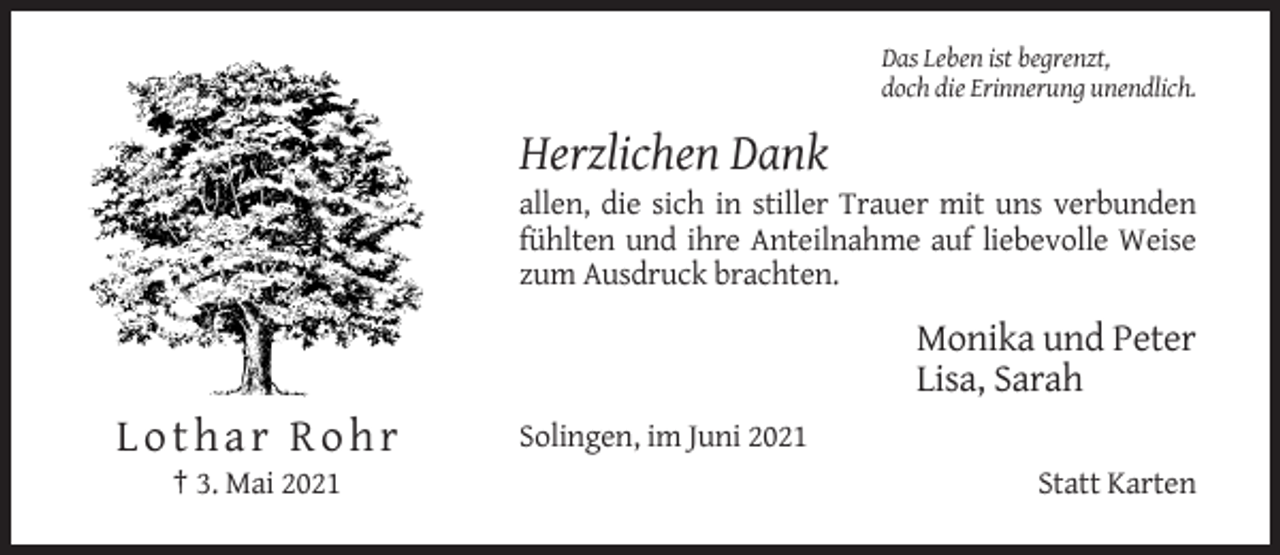 <p>Das Leben ist begrenzt,<br />doch die Erinnerung unendlich.</p><p>Herzlichen Dank<br />allen, die sich in stiller Trauer mit uns verbunden<br />fühlten und ihre Anteilnahme auf liebevolle Weise<br />zum Ausdruck brachten.</p><p>Monika und Peter<br />Lisa, Sarah</p><p>Lothar Rohr<br />† 3. Mai 2021</p><p>Solingen, im Juni 2021<br />Statt Karten</p>