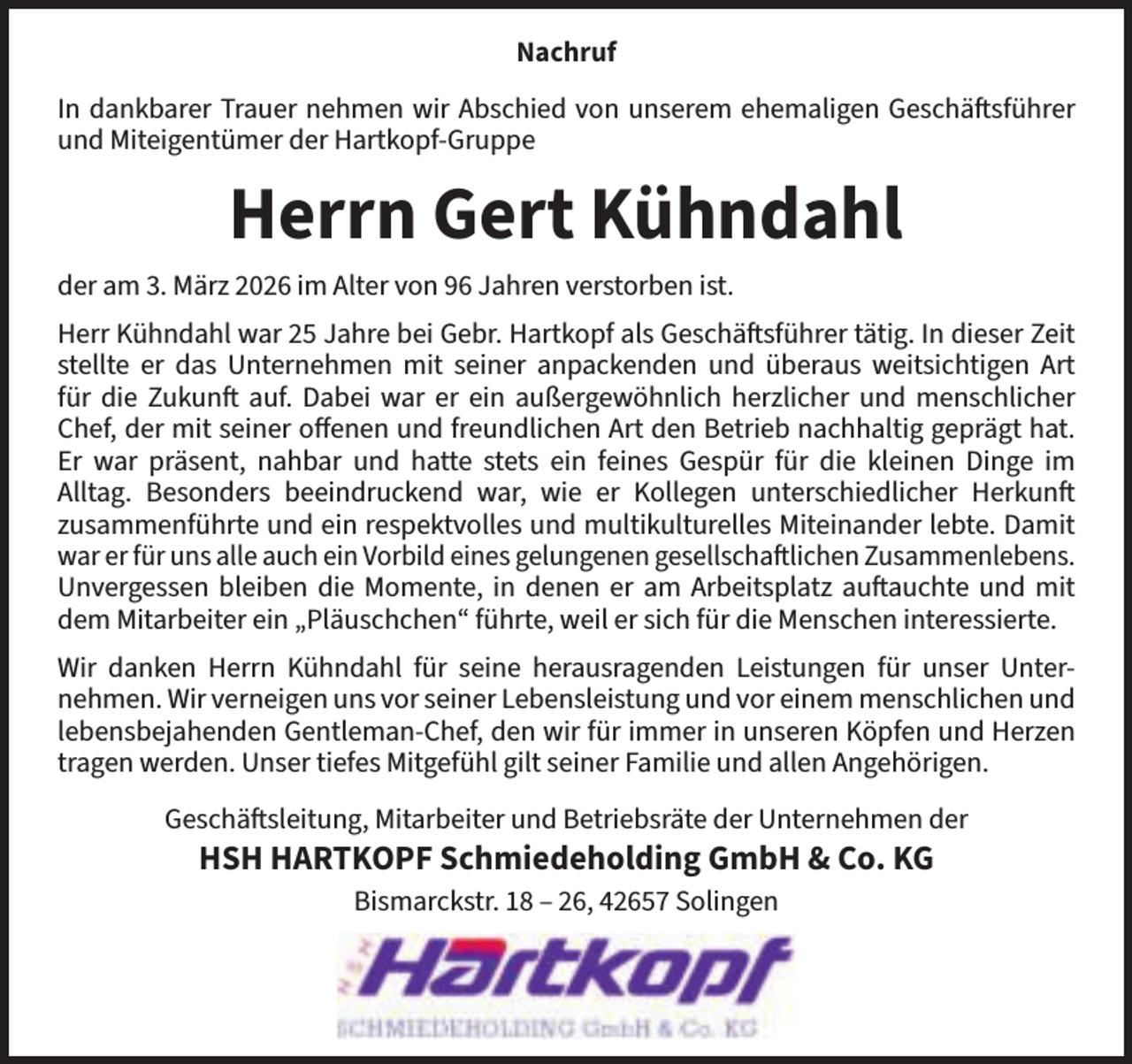 <p>Nachruf<br />In dankbarer Trauer nehmen wir Abschied von unserem ehemaligen Geschäftsführer<br />und Miteigentümer der Hartkopf-Gruppe</p><p>Herrn Gert Kühndahl<br />der am 3. März 2026 im Alter von 96 Jahren verstorben ist.<br />Herr Kühndahl war 25 Jahre bei Gebr. Hartkopf als Geschäftsführer tätig. In dieser Zeit<br />stellte er das Unternehmen mit seiner anpackenden und überaus weitsichtigen Art<br />für die Zukunft auf. Dabei war er ein außergewöhnlich herzlicher und menschlicher<br />Chef, der mit seiner offenen und freundlichen Art den Betrieb nachhaltig geprägt hat.<br />Er war präsent, nahbar und hatte stets ein feines Gespür für die kleinen Dinge im<br />Alltag. Besonders beeindruckend war, wie er Kollegen unterschiedlicher Herkunft<br />zusammenführte und ein respektvolles und multikulturelles Miteinander lebte. Damit<br />war er für uns alle auch ein Vorbild eines gelungenen gesellschaftlichen Zusammenlebens.<br />Unvergessen bleiben die Momente, in denen er am Arbeitsplatz auftauchte und mit<br />dem Mitarbeiter ein „Pläuschchen“ führte, weil er sich für die Menschen interessierte.<br />Wir danken Herrn Kühndahl für seine herausragenden Leistungen für unser Unternehmen. Wir verneigen uns vor seiner Lebensleistung und vor einem menschlichen und<br />lebensbejahenden Gentleman-Chef, den wir für immer in unseren Köpfen und Herzen<br />tragen werden. Unser tiefes Mitgefühl gilt seiner Familie und allen Angehörigen.<br />Geschäftsleitung, Mitarbeiter und Betriebsräte der Unternehmen der</p><p>HSH HARTKOPF Schmiedeholding GmbH &amp; Co. KG<br />Bismarckstr. 18 – 26, 42657 Solingen</p>