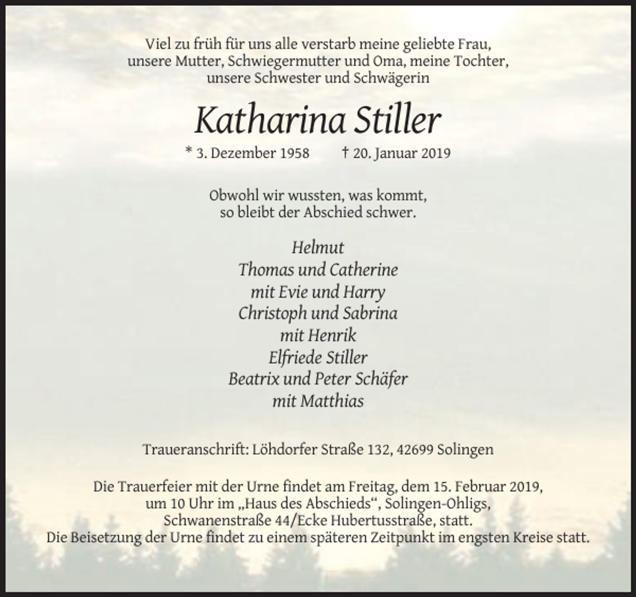 <p>Viel zu früh für uns alle verstarb meine geliebte Frau,<br />unsere Mutter, Schwiegermutter und Oma, meine Tochter,<br />unsere Schwester und Schwägerin</p><p>Katharina Stiller<br />* 3. Dezember 1958</p><p>† 20. Januar 2019</p><p>Obwohl wir wussten, was kommt,<br />so bleibt der Abschied schwer.</p><p>Helmut<br />Thomas und Catherine<br />mit Evie und Harry<br />Christoph und Sabrina<br />mit Henrik<br />Elfriede Stiller<br />Beatrix und Peter Schäfer<br />mit Matthias<br />Traueranschrift: Löhdorfer Straße 132, 42699 Solingen<br />Die Trauerfeier mit der Urne findet am Freitag, dem 15. Februar 2019,<br />um 10 Uhr im „Haus des Abschieds“, Solingen-Ohligs,<br />Schwanenstraße 44/Ecke Hubertusstraße, statt.<br />Die Beisetzung der Urne findet zu einem späteren Zeitpunkt im engsten Kreise statt.</p>