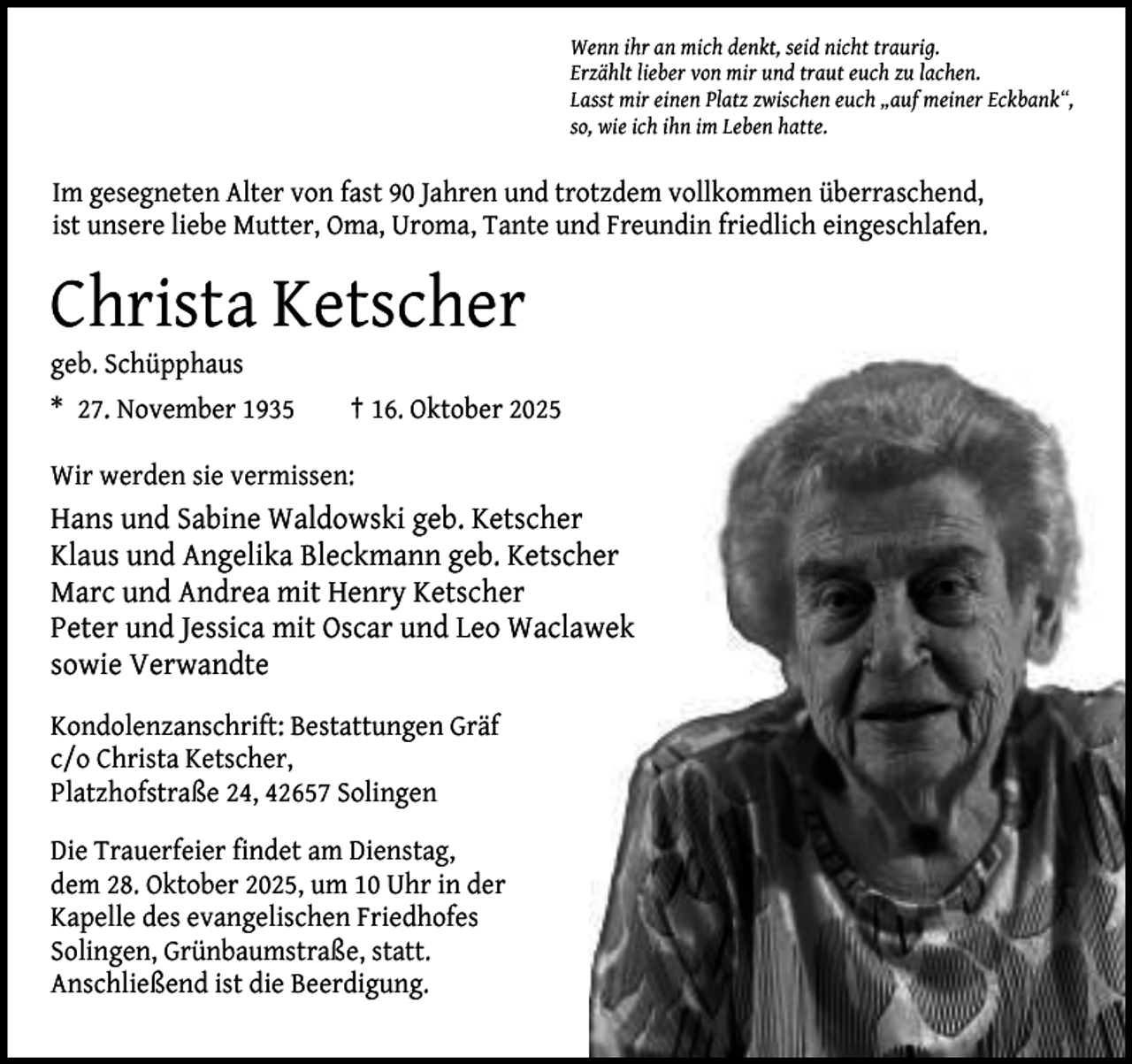 <p>Wenn ihr an mich denkt, seid nicht traurig.<br />Erzählt lieber von mir und traut euch zu lachen.<br />Lasst mir einen Platz zwischen euch „auf meiner Eckbank“,<br />so, wie ich ihn im Leben hatte.</p><p>Im gesegneten Alter von fast 90 Jahren und trotzdem vollkommen überraschend,<br />ist unsere liebe Mutter, Oma, Uroma, Tante und Freundin friedlich eingeschlafen.</p><p>Christa Ketscher<br />geb. Schüpphaus<br />* 27. November 1935</p><p>† 16. Oktober 2025</p><p>Wir werden sie vermissen:</p><p>Hans und Sabine Waldowski geb. Ketscher<br />Klaus und Angelika Bleckmann geb. Ketscher<br />Marc und Andrea mit Henry Ketscher<br />Peter und Jessica mit Oscar und Leo Waclawek<br />sowie Verwandte<br />Kondolenzanschrift: Bestattungen Gräf<br />c/o Christa Ketscher,<br />Platzhofstraße 24, 42657 Solingen<br />Die Trauerfeier findet am Dienstag,<br />dem 28. Oktober 2025, um 10 Uhr in der<br />Kapelle des evangelischen Friedhofes<br />Solingen, Grünbaumstraße, statt.<br />Anschließend ist die Beerdigung.</p>