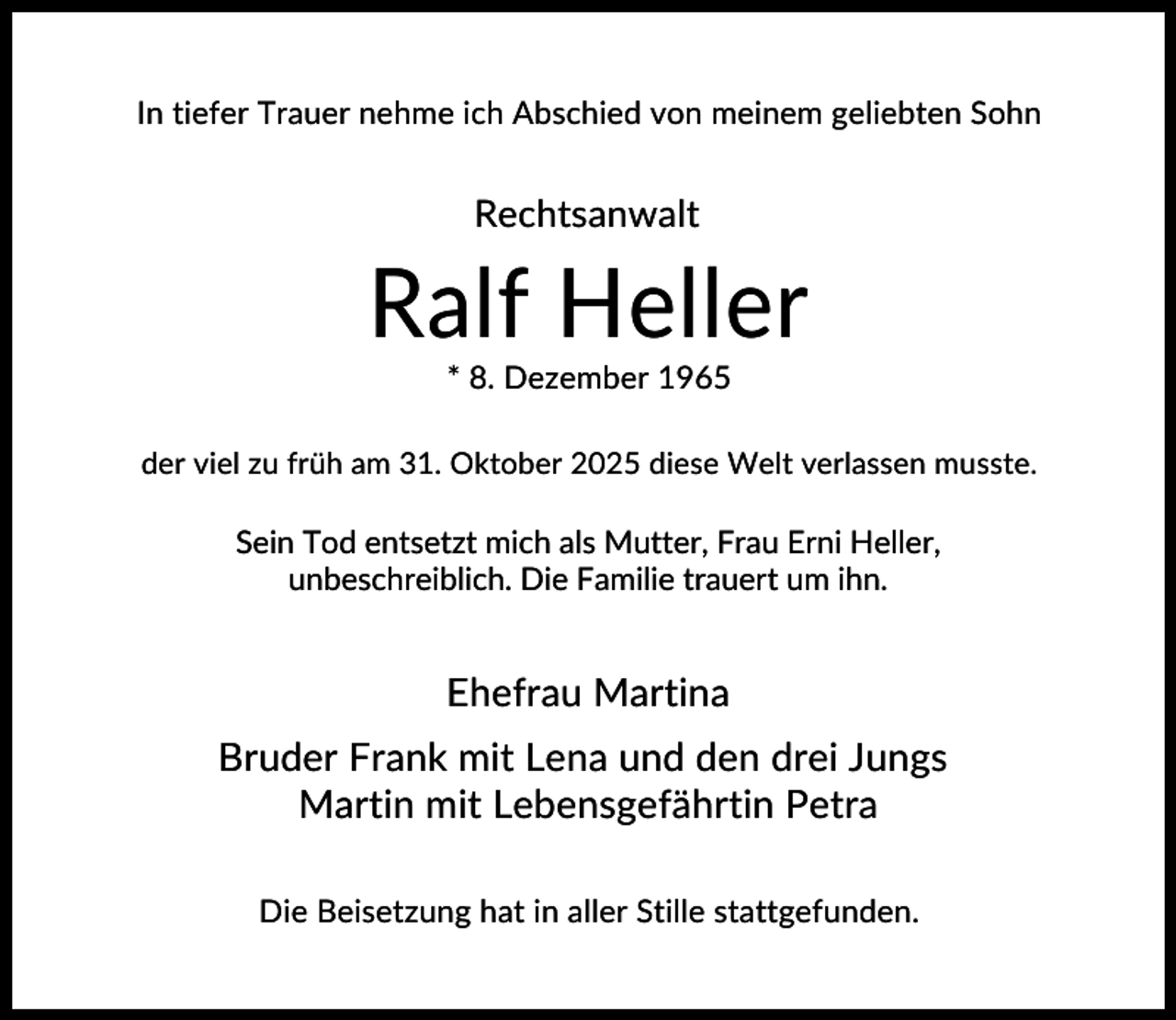 <p>In tiefer Trauer nehme ich Abschied von meinem geliebten Sohn</p><p>Rechtsanwalt</p><p>Ralf Heller<br />* 8. Dezember 1965<br />der viel zu früh am 31. Oktober 2025 diese Welt verlassen musste.</p><p>Sein Tod entsetzt mich als Mutter, Frau Erni Heller,<br />unbeschreiblich. Die Familie trauert um ihn.</p><p>Ehefrau Martina<br />Bruder Frank mit Lena und den drei Jungs<br />Martin mit Lebensgefährtin Petra<br />Die Beisetzung hat in aller Stille stattgefunden.</p>
