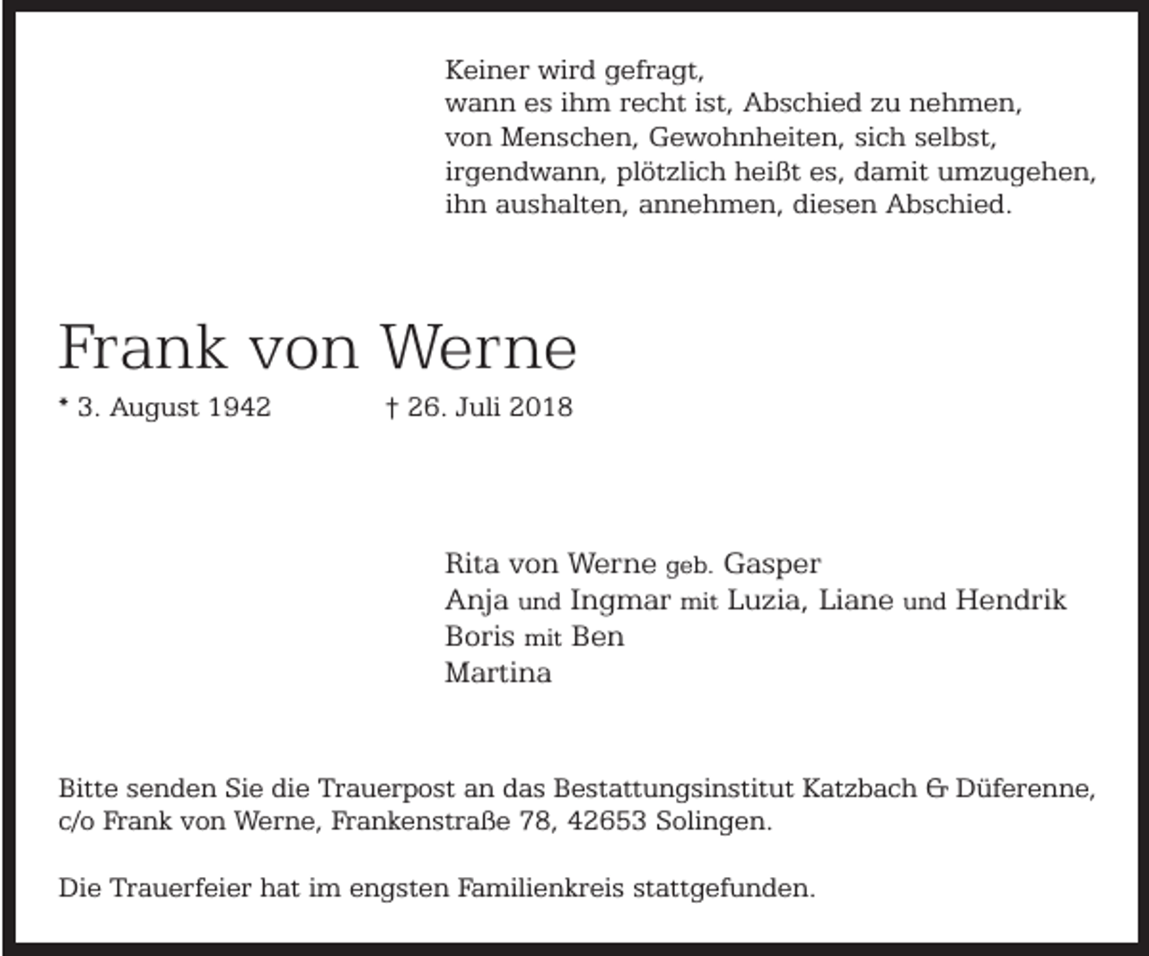 <p>Keiner wird gefragt,<br />wann es ihm recht ist, Abschied zu nehmen,<br />von Menschen, Gewohnheiten, sich selbst,<br />irgendwann, plötzlich heißt es, damit umzugehen,<br />ihn aushalten, annehmen, diesen Abschied.</p><p>Frank von Werne<br />* 3. August 1942</p><p>† 26. Juli 2018</p><p>Rita von Werne geb. Gasper<br />Anja und Ingmar mit Luzia, Liane und Hendrik<br />Boris mit Ben<br />Martina<br />Bitte senden Sie die Trauerpost an das Bestattungsinstitut Katzbach &amp; Düferenne,<br />c/o Frank von Werne, Frankenstraße 78, 42653 Solingen.<br />Die Trauerfeier hat im engsten Familienkreis stattgefunden.</p>