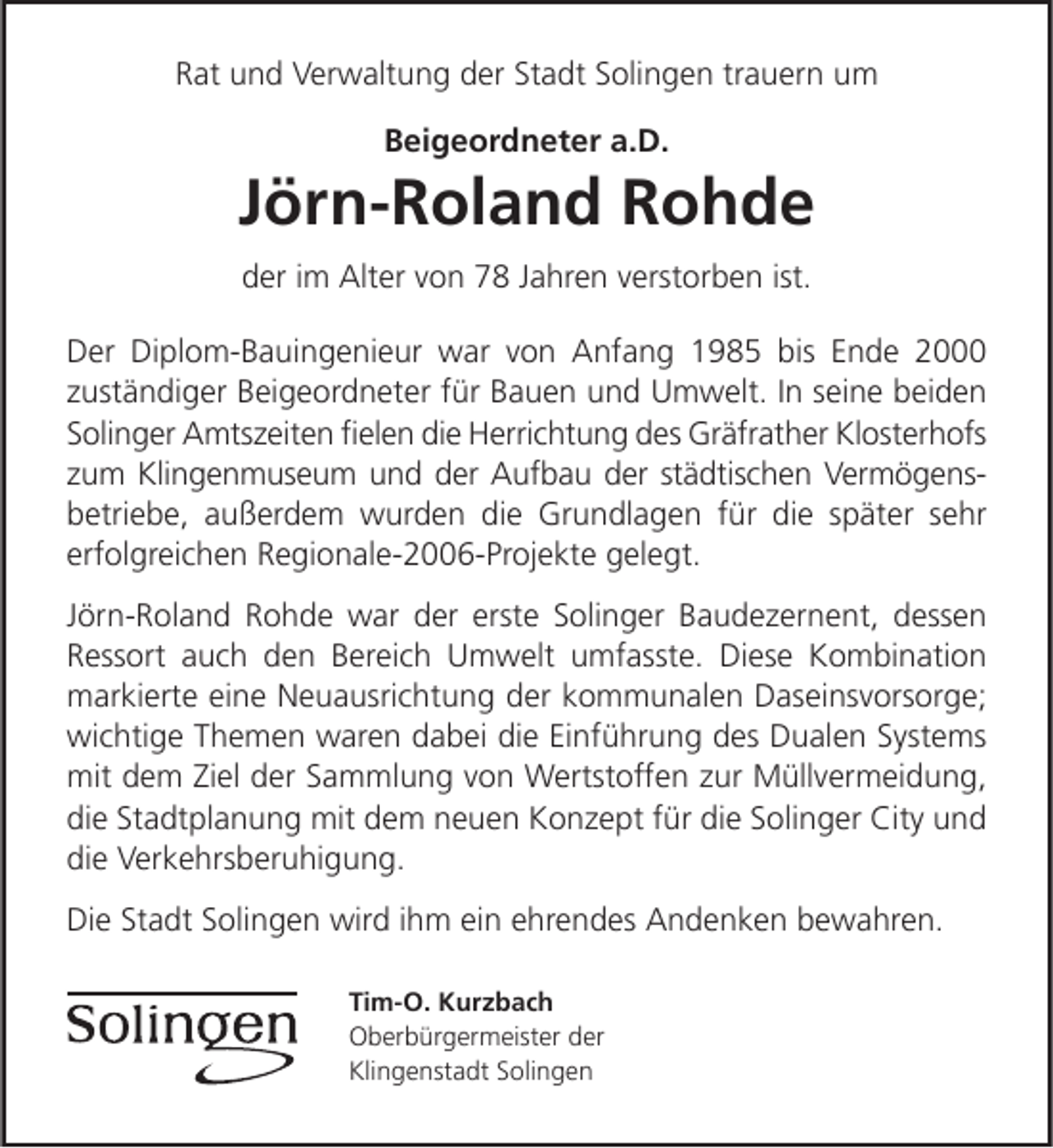 <p>Rat und Verwaltung der Stadt Solingen trauern um<br />Beigeordneter a.D.</p><p>Jörn-Roland Rohde<br />der im Alter von 78 Jahren verstorben ist.<br />Der Diplom­Bauingenieur war von Anfang 1985 bis Ende 2000<br />zuständiger Beigeordneter für Bauen und Umwelt. In seine beiden<br />Solinger Amtszeiten ﬁelen die Herrichtung des Gräfrather Klosterhofs<br />zum Klingenmuseum und der Aufbau der städtischen Vermögens­<br />betriebe, außerdem wurden die Grundlagen für die später sehr<br />erfolgreichen Regionale­2006­Projekte gelegt.<br />Jörn­Roland Rohde war der erste Solinger Baudezernent, dessen<br />Ressort auch den Bereich Umwelt umfasste. Diese Kombination<br />markierte eine Neuausrichtung der kommunalen Daseinsvorsorge;<br />wichtige Themen waren dabei die Einführung des Dualen Systems<br />mit dem Ziel der Sammlung von Wertstoffen zur Müllvermeidung,<br />die Stadtplanung mit dem neuen Konzept für die Solinger City und<br />die Verkehrsberuhigung.<br />Die Stadt Solingen wird ihm ein ehrendes Andenken bewahren.<br />Tim-O. Kurzbach<br />Oberbürgermeister der<br />Klingenstadt Solingen</p>