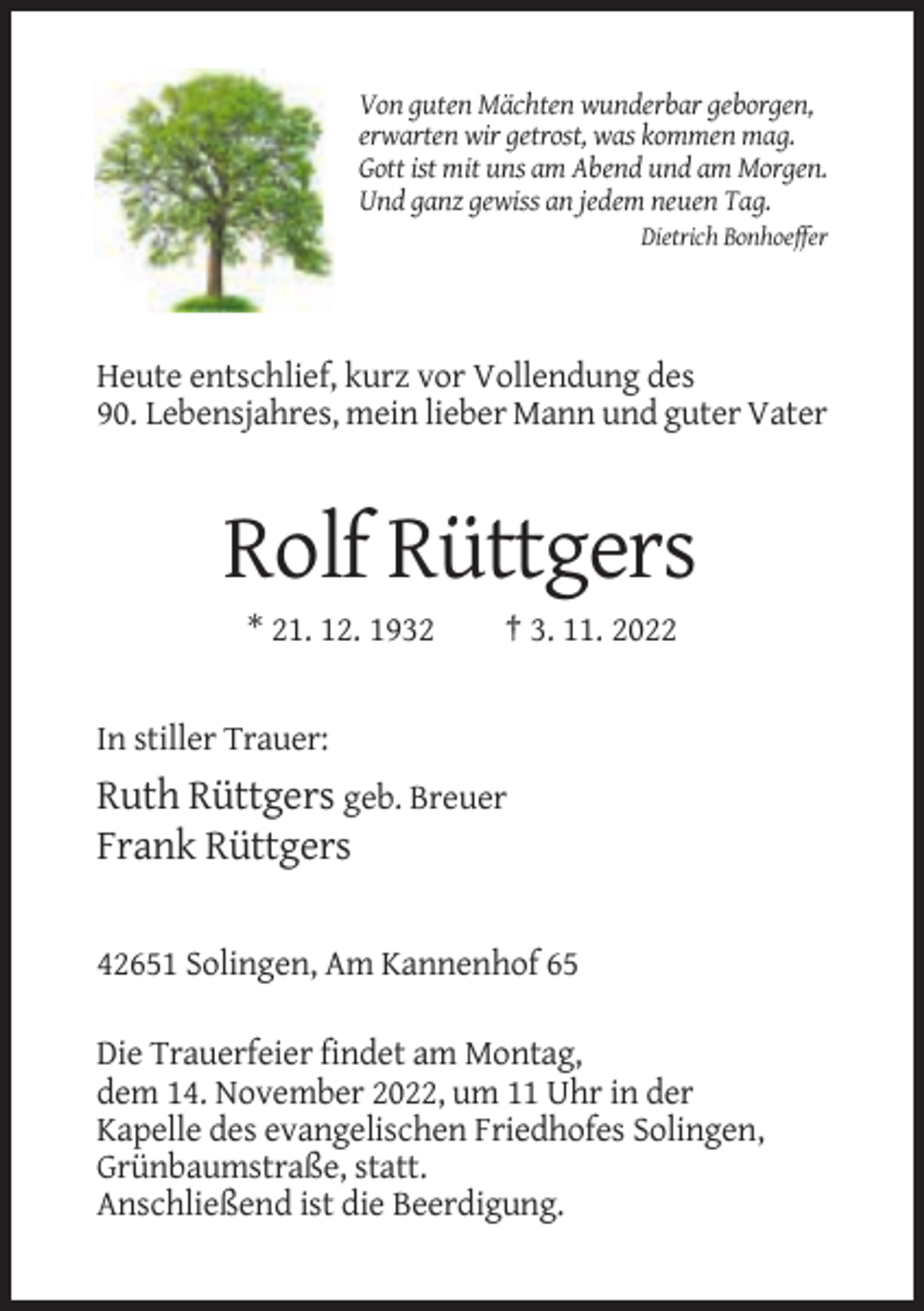 <p>Von guten Mächten wunderbar geborgen,<br />erwarten wir getrost, was kommen mag.<br />Gott ist mit uns am Abend und am Morgen.<br />Und ganz gewiss an jedem neuen Tag.<br />Dietrich Bonhoeffer</p><p>Heute entschlief, kurz vor Vollendung des<br />90. Lebensjahres, mein lieber Mann und guter Vater</p><p>Rolf Rüttgers<br />* 21. 12. 1932</p><p>† 3. 11. 2022</p><p>In stiller Trauer:</p><p>Ruth Rüttgers geb. Breuer<br />Frank Rüttgers<br />42651 Solingen, Am Kannenhof 65<br />Die Trauerfeier findet am Montag,<br />dem 14. November 2022, um 11 Uhr in der<br />Kapelle des evangelischen Friedhofes Solingen,<br />Grünbaumstraße, statt.<br />Anschließend ist die Beerdigung.</p>