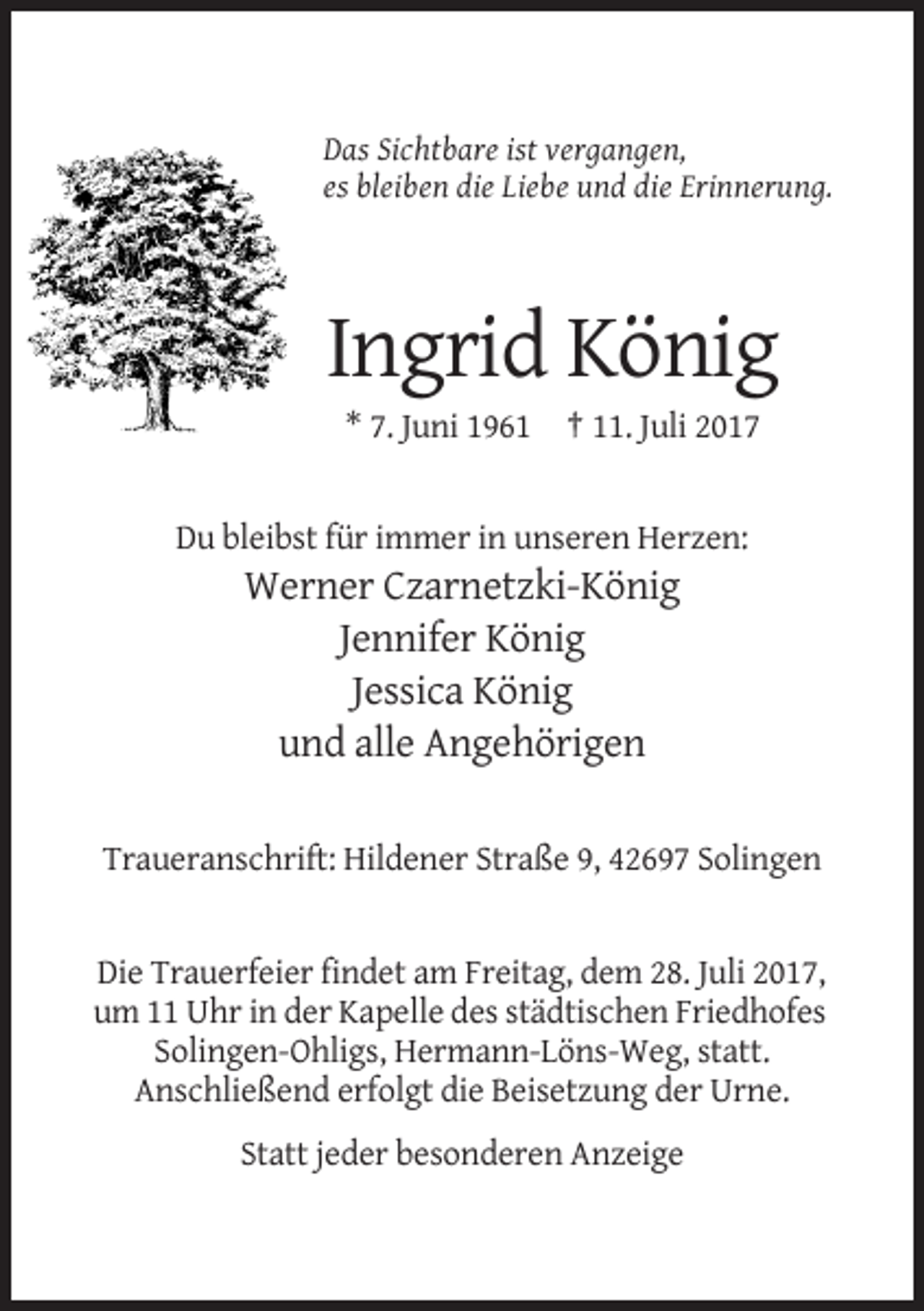 <p>Das Sichtbare ist vergangen,<br />es bleiben die Liebe und die Erinnerung.</p><p>Ingrid König<br />* 7. Juni 1961 † 11. Juli 2017</p><p>Du bleibst für immer in unseren
 Herzen:</p><p>Werner Czarnetzki-König<br />Jennifer König<br />Jessica König<br />und alle Angehörigen<br />Traueranschrift: Hildener Straße 9, 42697 Solingen</p><p>Die
 Trauerfeier findet am Freitag, dem 28. Juli 2017,<br />um 11 Uhr in der Kapelle des städtischen Friedhofes<br />Solingen-Ohligs, Hermann-Löns-Weg, statt.<br />Anschließend erfolgt die Beisetzung
 der Urne.<br />Statt jeder besonderen Anzeige</p>