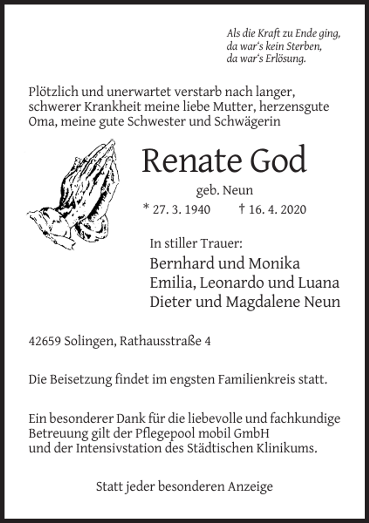 <p>Als die Kraft zu Ende ging,<br />da war‘s kein Sterben,<br />da war‘s Erlösung.</p><p>Plötzlich und unerwartet verstarb nach langer,<br />schwerer Krankheit meine liebe Mutter, herzensgute<br />Oma, meine gute Schwester und Schwägerin</p><p>Renate God<br />geb. Neun<br />* 27. 3. 1940<br />† 16. 4. 2020<br />In stiller Trauer:</p><p>Bernhard und Monika<br />Emilia, Leonardo und Luana<br />Dieter und Magdalene Neun<br />42659 Solingen, Rathausstraße 4<br />Die Beisetzung findet im engsten Familienkreis statt.<br />Ein besonderer Dank für die liebevolle und fachkundige<br />Betreuung gilt der Pflegepool mobil GmbH<br />und der Intensivstation des Städtischen Klinikums.<br />Statt jeder besonderen Anzeige</p>