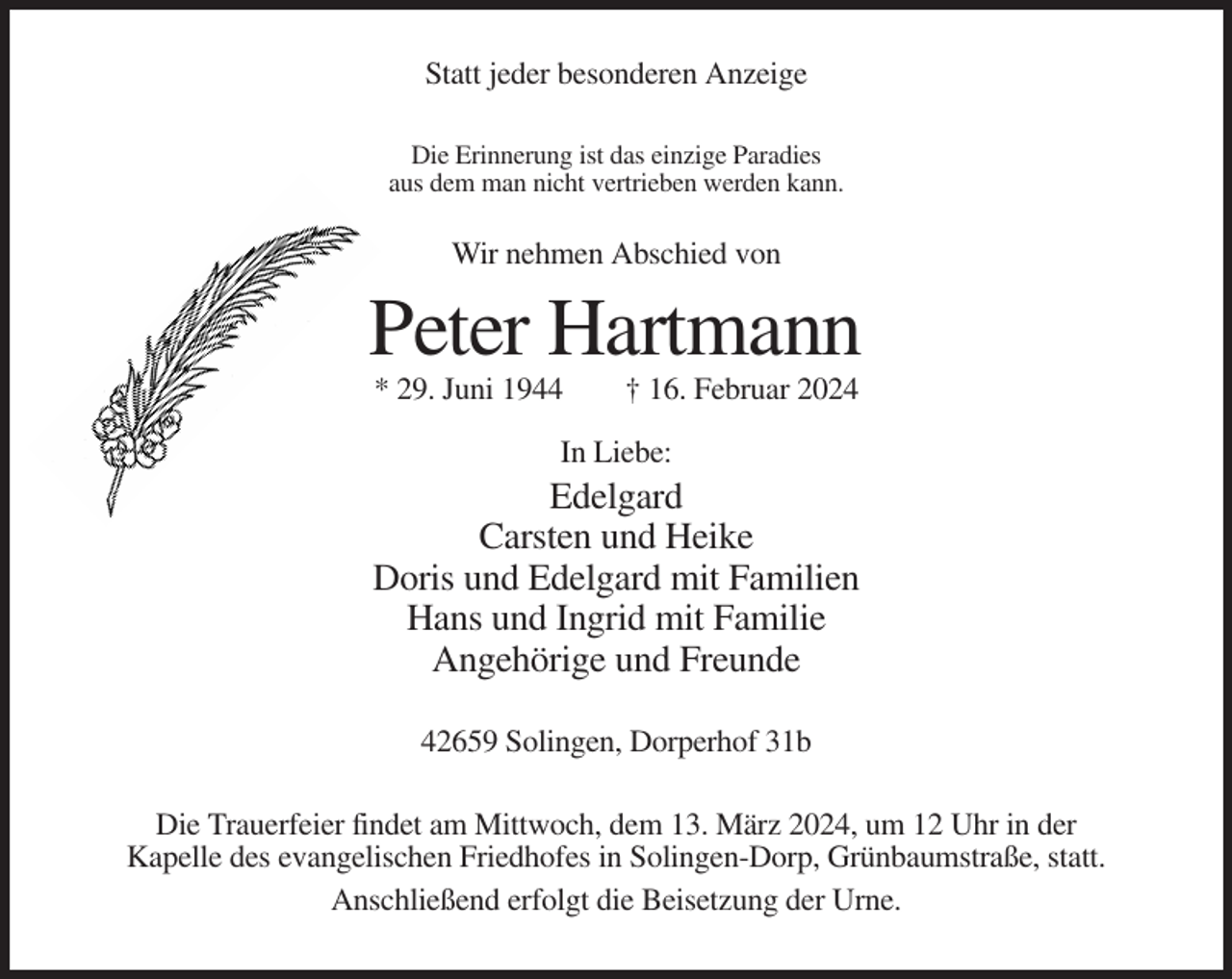 <p>Statt jeder besonderen Anzeige<br />Die Erinnerung ist das einzige Paradies<br />aus dem man nicht vertrieben werden kann.</p><p>Wir nehmen Abschied von</p><p>Peter Hartmann<br />* 29. Juni 1944</p><p>† 16. Februar 2024</p><p>In Liebe:</p><p>Edelgard<br />Carsten und Heike<br />Doris und Edelgard mit Familien<br />Hans und Ingrid mit Familie<br />Angehörige und Freunde<br />42659 Solingen, Dorperhof 31b<br />Die Trauerfeier findet am Mittwoch, dem 13. März 2024, um 12 Uhr in der<br />Kapelle des evangelischen Friedhofes in Solingen-Dorp, Grünbaumstraße, statt.<br />Anschließend erfolgt die Beisetzung der Urne.</p>