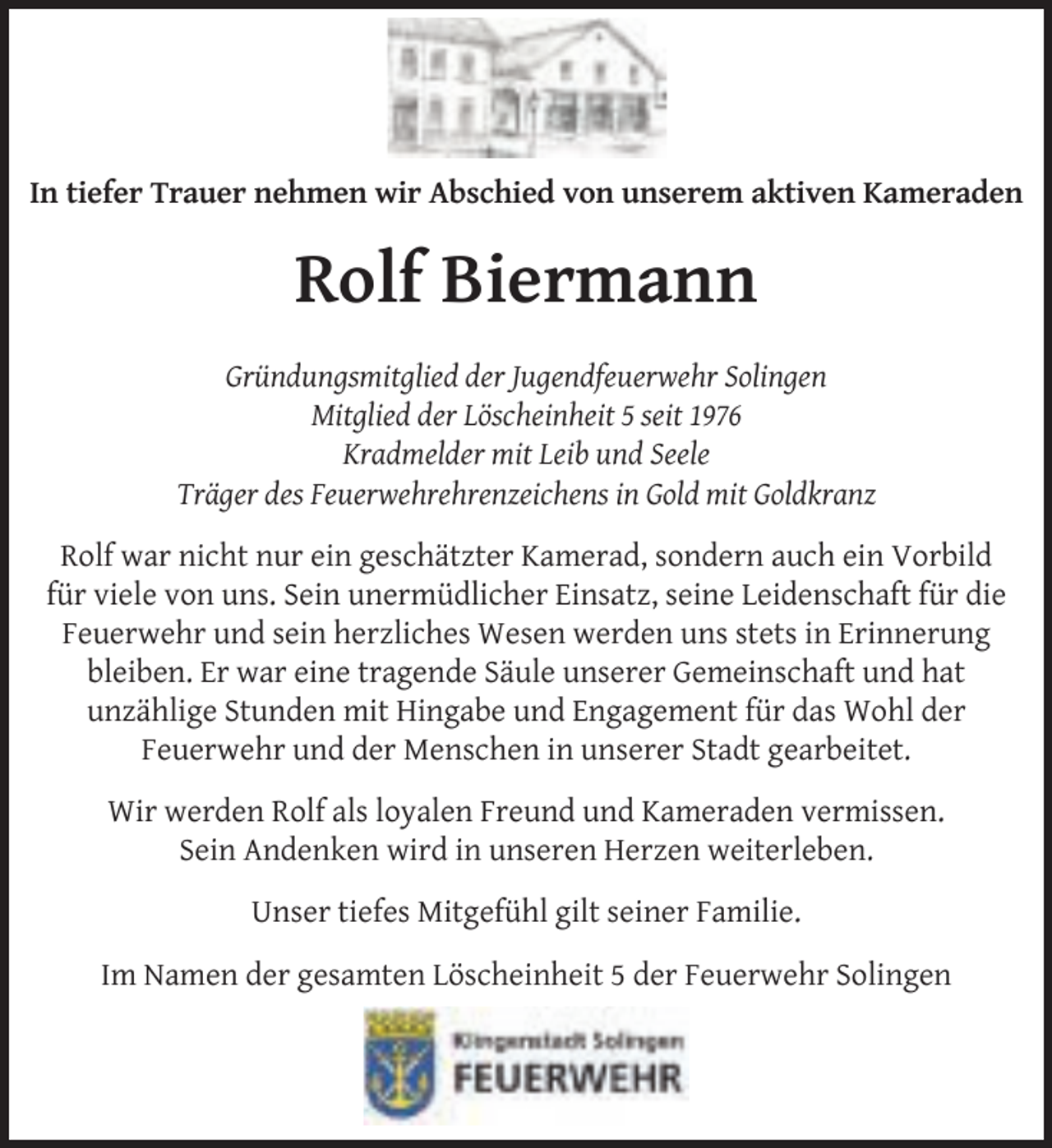 <p>In tiefer Trauer nehmen wir Abschied von unserem aktiven Kameraden</p>
<p>Rolf Biermann<br />Gründungsmitglied der Jugendfeuerwehr Solingen<br />Mitglied der Löscheinheit 5 seit 1976<br />Kradmelder mit Leib und Seele<br />Träger des Feuerwehrehrenzeichens in Gold mit Goldkranz<br />Rolf war nicht nur ein geschätzter Kamerad, sondern auch ein Vorbild<br />für viele von uns. Sein unermüdlicher Einsatz, seine Leidenschaft für die<br />Feuerwehr und sein herzliches Wesen werden uns stets in Erinnerung<br />bleiben. Er war eine tragende Säule unserer Gemeinschaft und hat<br />unzählige Stunden mit Hingabe und Engagement für das Wohl der<br />Feuerwehr und der Menschen in unserer Stadt gearbeitet.<br />Wir werden Rolf als loyalen Freund und Kameraden vermissen.<br />Sein Andenken wird in unseren Herzen weiterleben.<br />Unser tiefes Mitgefühl gilt seiner Familie.<br />Im Namen der gesamten Löscheinheit 5 der Feuerwehr Solingen</p>