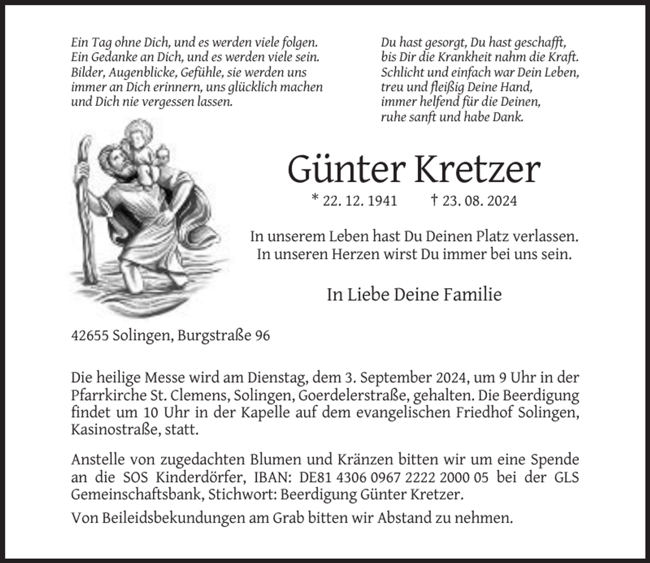 <p>Ein Tag ohne Dich, und es werden viele folgen.<br />Ein Gedanke an Dich, und es werden viele sein.<br />Bilder, Augenblicke, Gefühle, sie werden uns<br />immer an Dich erinnern, uns glücklich machen<br />und Dich nie vergessen lassen.</p><p>Du hast gesorgt, Du hast geschafft,<br />bis Dir die Krankheit nahm die Kraft.<br />Schlicht und einfach war Dein Leben,<br />treu und fleißig Deine Hand,<br />immer helfend für die Deinen,<br />ruhe sanft und habe Dank.</p><p>Günter Kretzer<br />* 22. 12. 1941</p><p>† 23. 08. 2024</p><p>In unserem Leben hast Du Deinen Platz verlassen.<br />In unseren Herzen wirst Du immer bei uns sein.</p><p>In Liebe Deine Familie<br />42655 Solingen, Burgstraße 96<br />Die heilige Messe wird am Dienstag, dem 3. September 2024, um 9 Uhr in der<br />Pfarrkirche St. Clemens, Solingen, Goerdelerstraße, gehalten. Die Beerdigung<br />findet um 10 Uhr in der Kapelle auf dem evangelischen Friedhof Solingen,<br />Kasinostraße, statt.<br />Anstelle von zugedachten Blumen und Kränzen bitten wir um eine Spende<br />an die SOS Kinderdörfer, IBAN: DE81 4306 0967 222005 bei der GLS<br />Gemeinschaftsbank, Stichwort: Beerdigung Günter Kretzer.<br />Von Beileidsbekundungen am Grab bitten wir Abstand zu nehmen.</p>