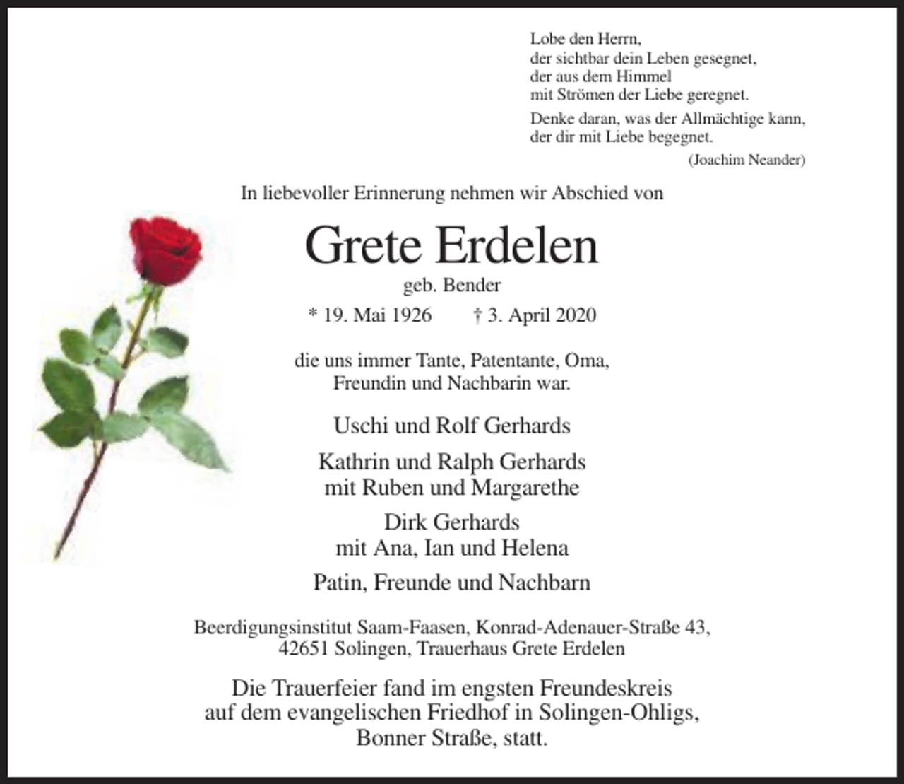 <p>Lobe den Herrn,<br />der sichtbar dein Leben gesegnet,<br />der aus dem Himmel<br />mit Strömen der Liebe geregnet.<br />Denke daran, was der Allmächtige kann,<br />der dir mit Liebe begegnet.<br />(Joachim Neander)</p><p>In liebevoller Erinnerung nehmen wir Abschied von</p><p>Grete Erdelen<br />geb. Bender<br />* 19. Mai 1926<br />† 3. April 2020<br />die uns immer Tante, Patentante, Oma,<br />Freundin und Nachbarin war.</p><p>Uschi und Rolf Gerhards<br />Kathrin und Ralph Gerhards<br />mit Ruben und Margarethe<br />Dirk Gerhards<br />mit Ana, Ian und Helena<br />Patin, Freunde und Nachbarn<br />Beerdigungsinstitut Saam-Faasen, Konrad-Adenauer-Straße 43,<br />42651 Solingen, Trauerhaus Grete Erdelen</p><p>Die Trauerfeier fand im engsten Freundeskreis<br />auf dem evangelischen Friedhof in Solingen-Ohligs,<br />Bonner Straße, statt.</p>