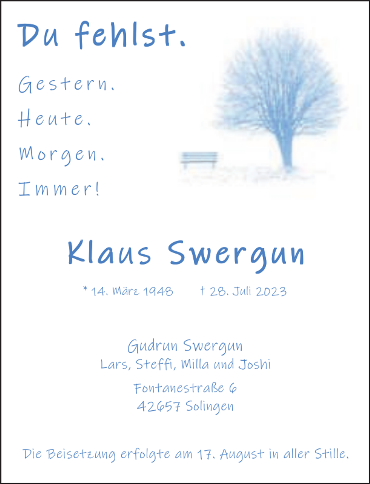 <p>Du fehlst.<br />Gestern.<br />Heute.<br />Morgen.<br />Immer!</p><p>Klaus Swergun<br />* 14. März 1948</p><p>† 28. Juli 2023</p><p>Gudrun Swergun</p><p>Lars, Steffi, Milla und Joshi<br />Fontanestraße 6<br />42657 Solingen<br />Die Beisetzung erfolgte am 17. August in aller Stille.</p>