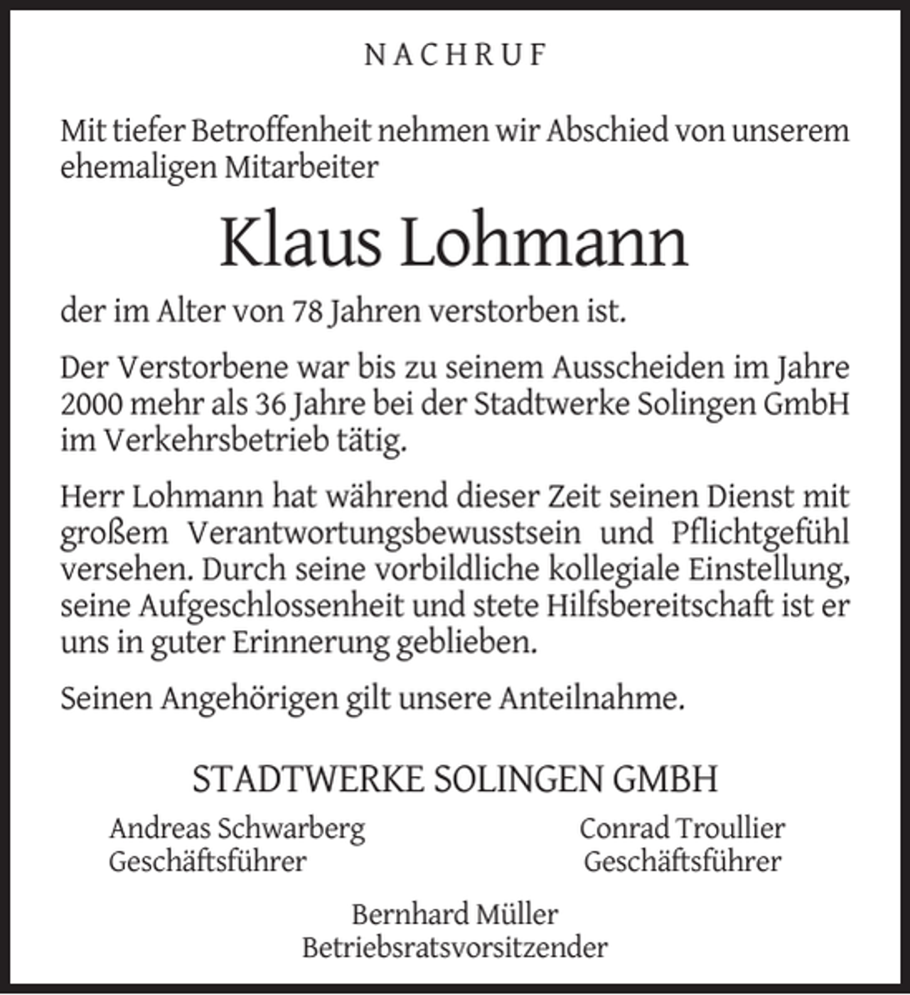 <p>NACHRUF<br />Mit tiefer Betroffenheit nehmen wir Abschied von unserem<br />ehemaligen Mitarbeiter</p><p>Klaus Lohmann</p><p>der im Alter von 78 Jahren verstorben ist.</p><p>Der Verstorbene war bis zu seinem Ausscheiden im Jahre<br />2000 mehr als 36 Jahre bei der Stadtwerke Solingen GmbH<br />im Verkehrsbetrieb tätig.<br />Herr Lohmann hat während dieser Zeit seinen Dienst mit<br />großem Verantwortungsbewusstsein und Pﬂichtgefühl<br />versehen. Durch seine vorbildliche kollegiale Einstellung,<br />seine Aufgeschlossenheit und stete Hilfsbereitschaft ist er<br />uns in guter Erinnerung geblieben.<br />Seinen Angehörigen gilt unsere Anteilnahme.</p><p>STADTWERKE SOLINGEN GMBH<br />Andreas Schwarberg<br />Geschäftsführer</p><p>Conrad Troullier<br />Geschäftsführer</p><p>Bernhard Müller<br />Betriebsratsvorsitzender</p>