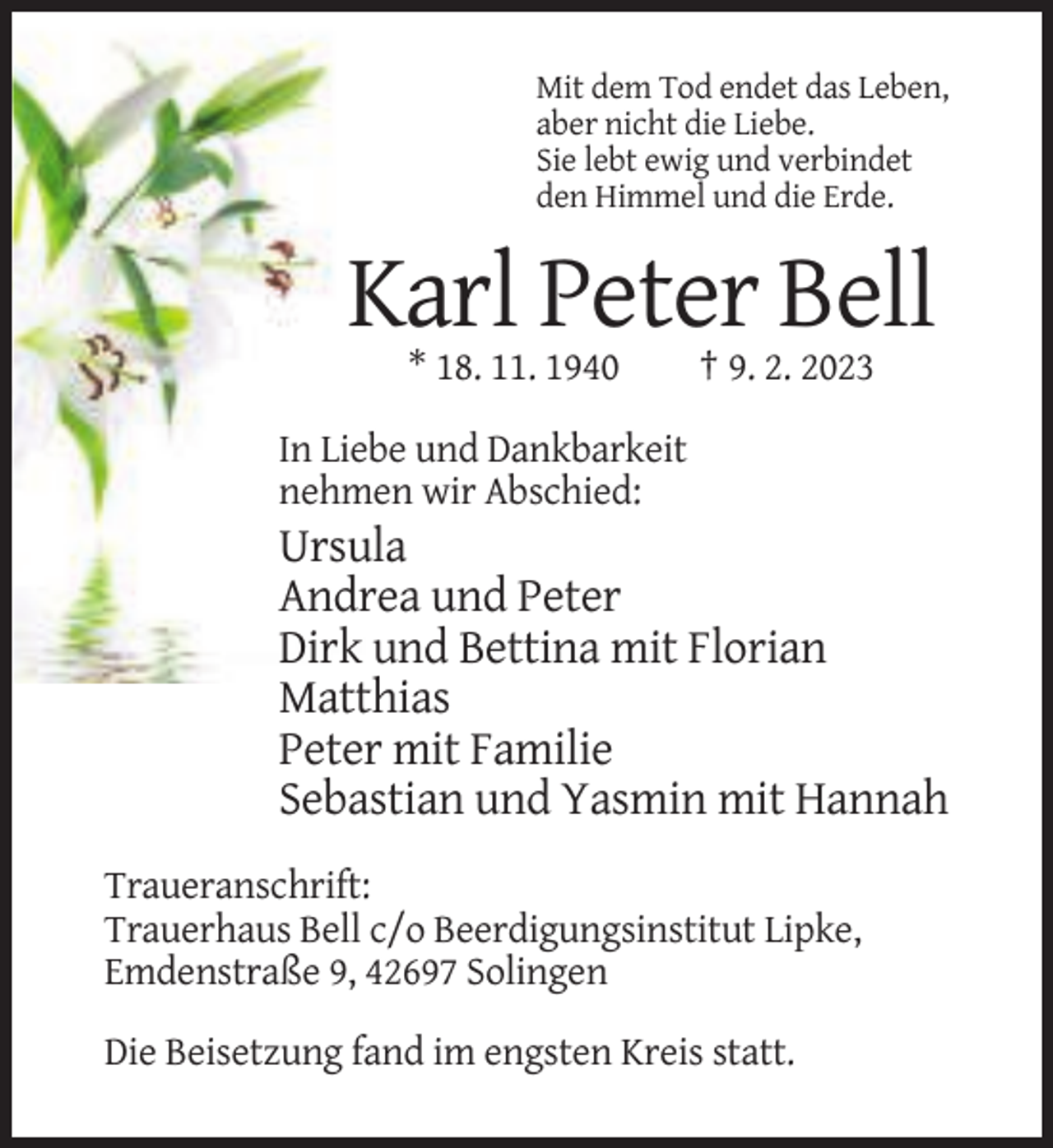 <p>Mit dem Tod endet das Leben,<br />aber nicht die Liebe.<br />Sie lebt ewig und verbindet<br />den Himmel und die Erde.</p><p>Karl Peter Bell<br />* 18. 11. 1940</p><p>† 9. 2. 2023</p><p>In Liebe und Dankbarkeit<br />nehmen wir Abschied:</p><p>Ursula<br />Andrea und Peter<br />Dirk und Bettina mit Florian<br />Matthias<br />Peter mit Familie<br />Sebastian und Yasmin mit Hannah<br />Traueranschrift:<br />Trauerhaus Bell c/o Beerdigungsinstitut Lipke,<br />Emdenstraße 9, 42697 Solingen<br />Die Beisetzung fand im engsten Kreis statt.</p>