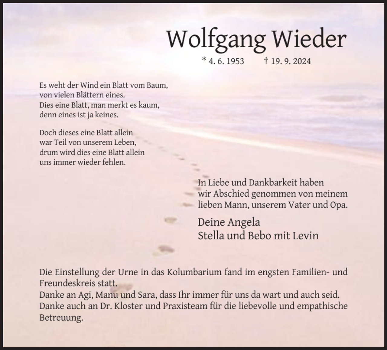 <p>Wolfgang Wieder<br />* 4. 6. 1953</p><p>† 19. 9. 2024</p><p>Es weht der Wind ein Blatt vom Baum,<br />von vielen Blättern eines.<br />Dies eine Blatt, man merkt es kaum,<br />denn eines ist ja keines.<br />Doch dieses eine Blatt allein<br />war Teil von unserem Leben,<br />drum wird dies eine Blatt allein<br />uns immer wieder fehlen.</p><p>In Liebe und Dankbarkeit haben<br />wir Abschied genommen von meinem<br />lieben Mann, unserem Vater und Opa.</p><p>Deine Angela<br />Stella und Bebo mit Levin</p><p>Die Einstellung der Urne in das Kolumbarium fand im engsten Familien- und<br />Freundeskreis statt.<br />Danke an Agi, Manu und Sara, dass Ihr immer für uns da wart und auch seid.<br />Danke auch an Dr. Kloster und Praxisteam für die liebevolle und empathische<br />Betreuung.</p>
