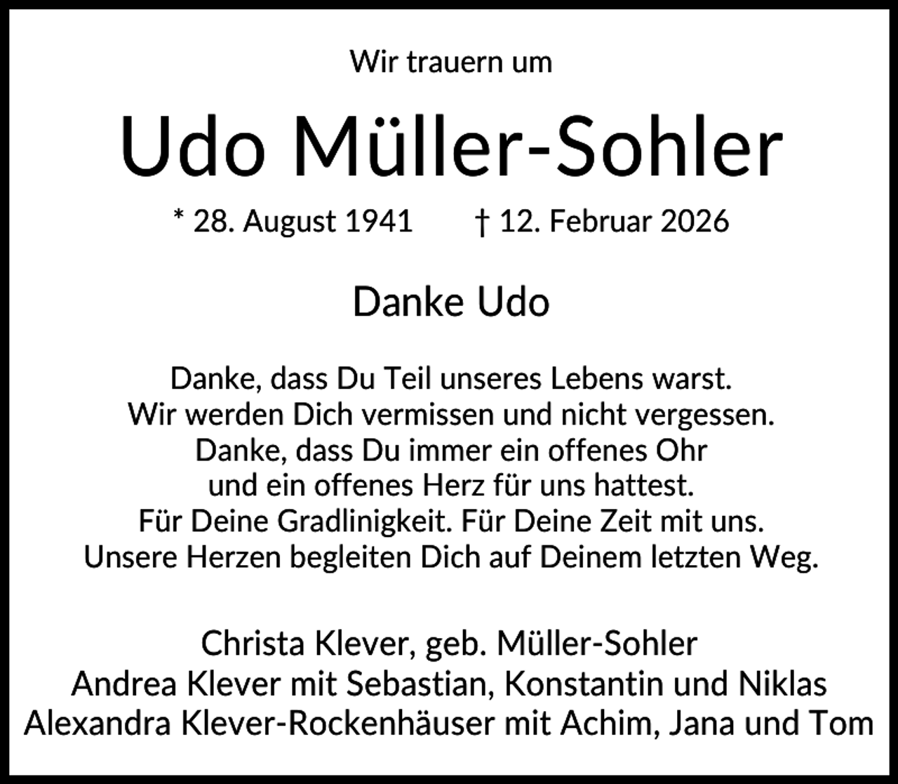 <p>Wir trauern um</p><p>Udo Müller-Sohler<br />* 28. August 1941</p><p>† 12. Februar 2026</p><p>Danke Udo<br />Danke, dass Du Teil unseres Lebens warst.<br />Wir werden Dich vermissen und nicht vergessen.<br />Danke, dass Du immer ein offenes Ohr<br />und ein offenes Herz für uns hattest.<br />Für Deine Gradlinigkeit. Für Deine Zeit mit uns.<br />Unsere Herzen begleiten Dich auf Deinem letzten Weg.</p><p>Christa Klever, geb. Müller-Sohler<br />Andrea Klever mit Sebastian, Konstantin und Niklas<br />Alexandra Klever-Rockenhäuser mit Achim, Jana und Tom</p>