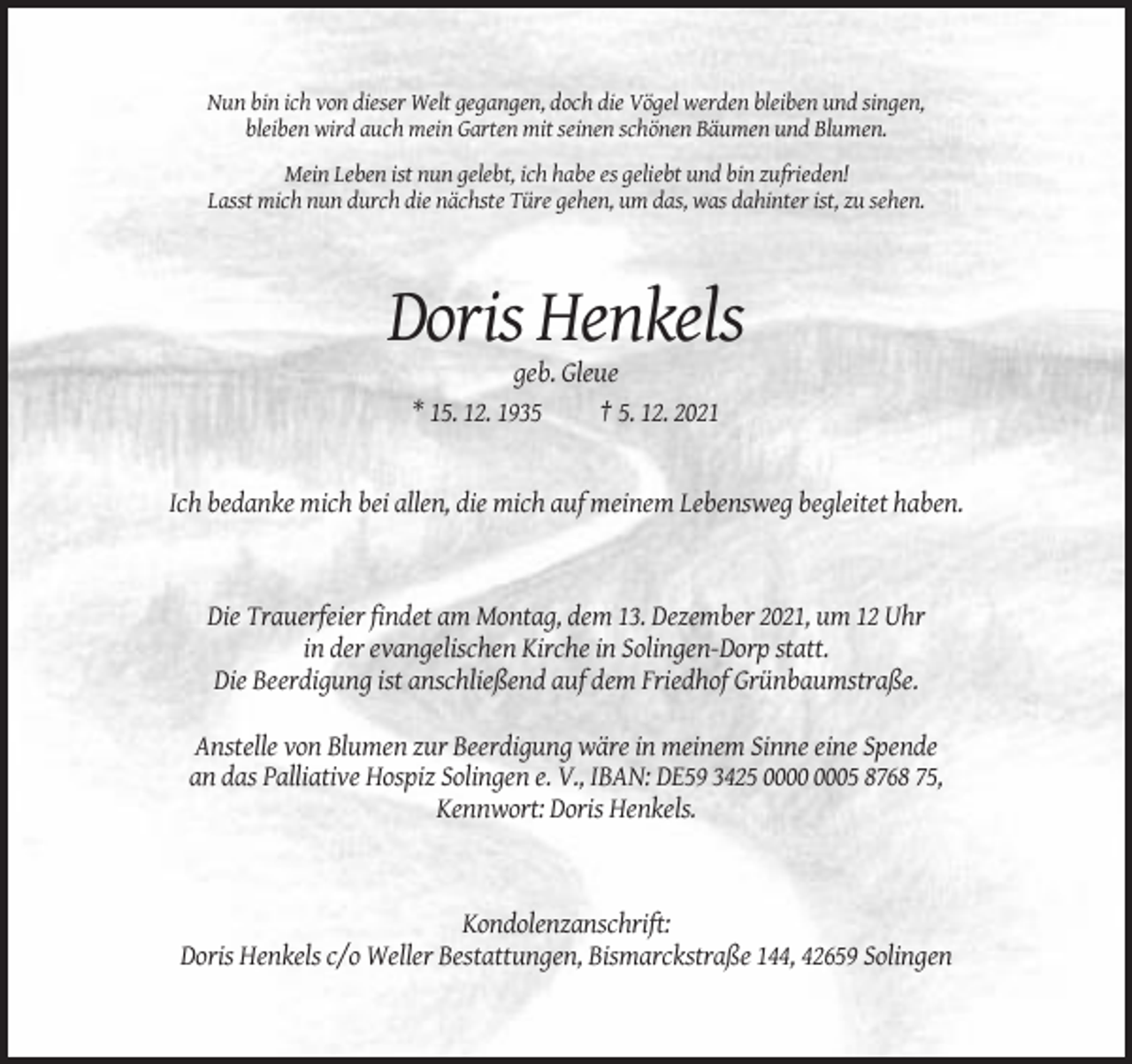 <p>Nun bin ich von dieser Welt gegangen, doch die Vögel werden bleiben und singen,<br />bleiben wird auch mein Garten mit seinen schönen Bäumen und Blumen.<br />Mein Leben ist nun gelebt, ich habe es geliebt und bin zufrieden!<br />Lasst mich nun durch die nächste Türe gehen, um das, was dahinter ist, zu sehen.</p><p>Doris Henkels<br />geb. Gleue<br />* 15. 12. 1935<br />† 5. 12. 2021</p><p>Ich bedanke mich bei allen, die mich auf meinem Lebensweg begleitet haben.</p><p>Die Trauerfeier findet am Montag, dem 13. Dezember 2021, um 12 Uhr<br />in der evangelischen Kirche in Solingen-Dorp statt.<br />Die Beerdigung ist anschließend auf dem Friedhof Grünbaumstraße.<br />Anstelle von Blumen zur Beerdigung wäre in meinem Sinne eine Spende<br />an das Palliative Hospiz Solingen e. V., IBAN: DE59 3425 05 8768 75,<br />Kennwort: Doris Henkels.</p><p>Kondolenzanschrift:<br />Doris Henkels c/o Weller Bestattungen, Bismarckstraße 144, 42659 Solingen</p>