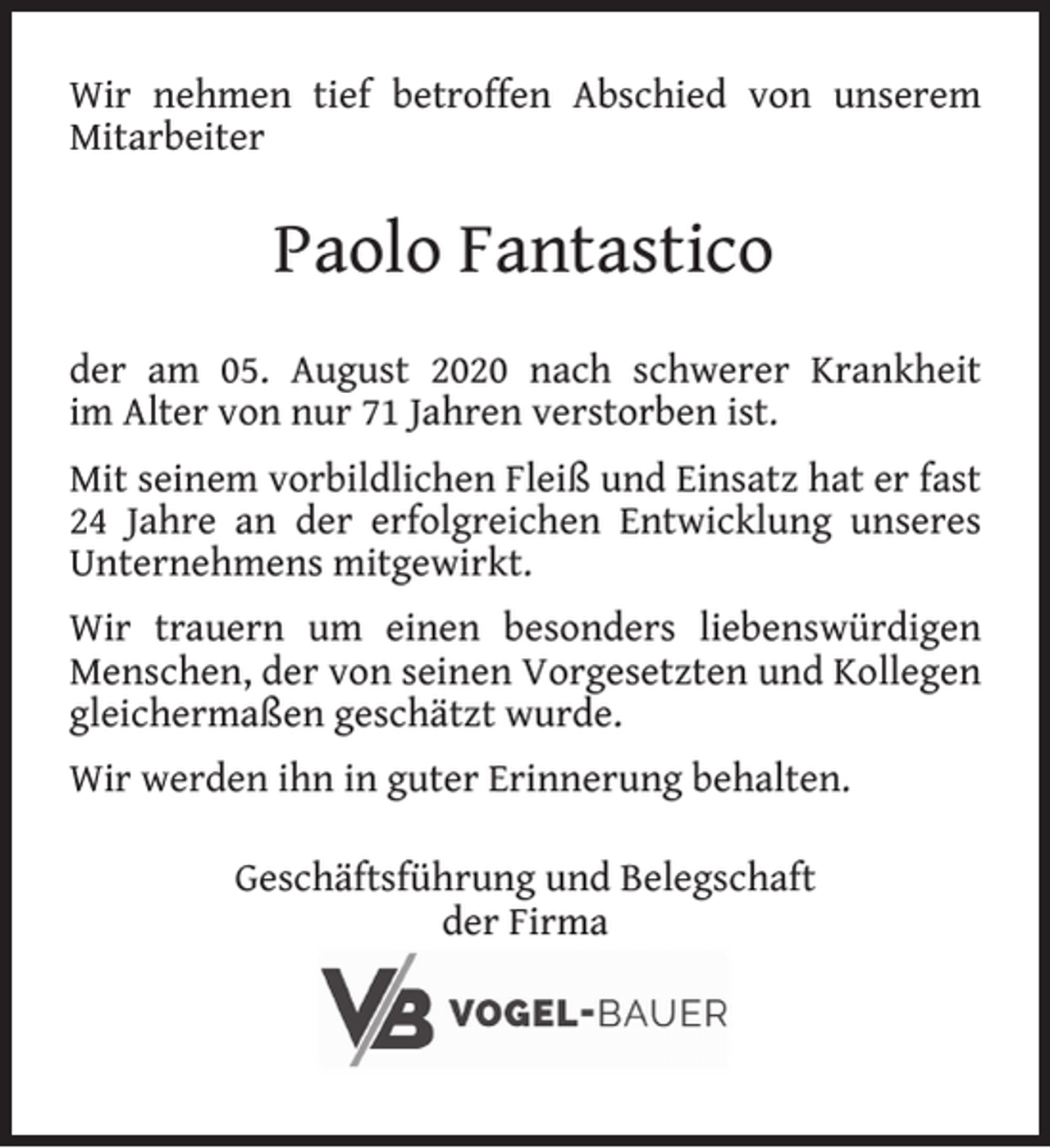 <p>Wir nehmen tief betroffen Abschied von unserem<br />Mitarbeiter</p><p>Paolo Fantastico<br />der am 05. August 2020 nach schwerer Krankheit<br />im Alter von nur 71 Jahren verstorben ist.<br />Mit seinem vorbildlichen Fleiß und Einsatz hat er fast<br />24 Jahre an der erfolgreichen Entwicklung unseres<br />Unternehmens mitgewirkt.<br />Wir trauern um einen besonders liebenswürdigen<br />Menschen, der von seinen Vorgesetzten und Kollegen<br />gleichermaßen geschätzt wurde.<br />Wir werden ihn in guter Erinnerung behalten.<br />Geschäftsführung und Belegschaft<br />der Firma</p>