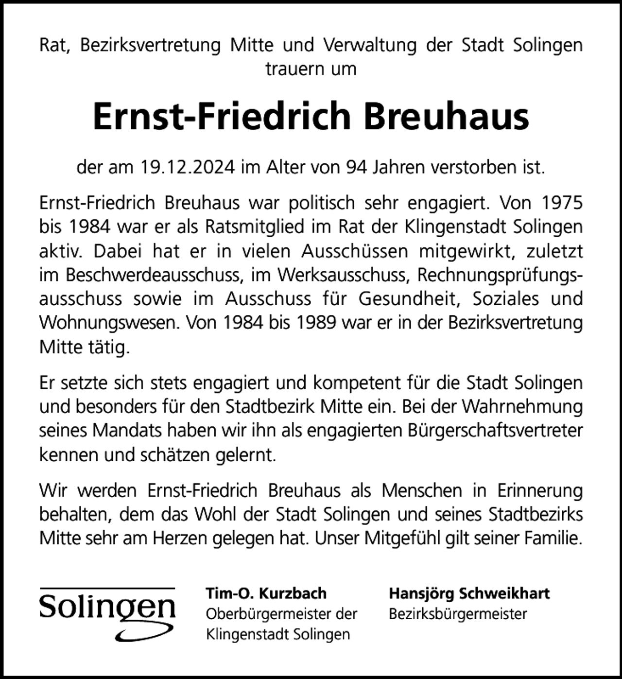 <p>Rat, Bezirksvertretung Mitte und Verwaltung der Stadt Solingen<br />trauern um</p>
<p>Ernst-Friedrich Breuhaus<br />der am 19.12.2024 im Alter von 94 Jahren verstorben ist.<br />Ernst-Friedrich Breuhaus war politisch sehr engagiert. Von 1975<br />bis 1984 war er als Ratsmitglied im Rat der Klingenstadt Solingen<br />aktiv. Dabei hat er in vielen Ausschüssen mitgewirkt, zuletzt<br />im Beschwerdeausschuss, im Werksausschuss, Rechnungsprüfungsausschuss sowie im Ausschuss für Gesundheit, Soziales und<br />Wohnungswesen. Von 1984 bis 1989 war er in der Bezirksvertretung<br />Mitte tätig.<br />Er setzte sich stets engagiert und kompetent für die Stadt Solingen<br />und besonders für den Stadtbezirk Mitte ein. Bei der Wahrnehmung<br />seines Mandats haben wir ihn als engagierten Bürgerschaftsvertreter<br />kennen und schätzen gelernt.<br />Wir werden Ernst-Friedrich Breuhaus als Menschen in Erinnerung<br />behalten, dem das Wohl der Stadt Solingen und seines Stadtbezirks<br />Mitte sehr am Herzen gelegen hat. Unser Mitgefühl gilt seiner Familie.<br />Tim-O. Kurzbach<br />Oberbürgermeister der<br />Klingenstadt Solingen</p>
<p>Hansjörg Schweikhart<br />Bezirksbürgermeister</p>