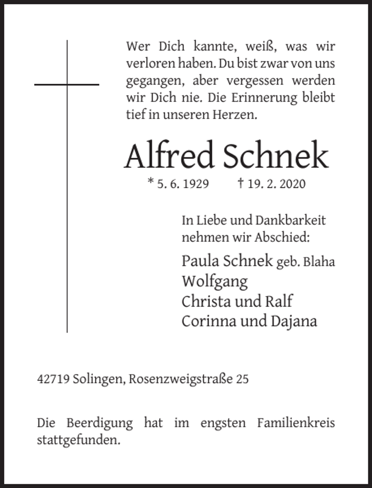<p>Wer Dich kannte, weiß, was wir<br />verloren haben. Du bist zwar von uns<br />gegangen, aber vergessen werden<br />wir Dich nie. Die Erinnerung bleibt<br />tief in unseren Herzen.</p><p>Alfred Schnek<br />* 5. 6. 1929</p><p>† 19. 2. 2020</p><p>In Liebe und Dankbarkeit<br />nehmen wir Abschied:</p><p>Paula Schnek geb. Blaha<br />Wolfgang<br />Christa und Ralf<br />Corinna und Dajana</p><p>42719 Solingen, Rosenzweigstraße 25</p><p>Die Beerdigung hat im engsten Familienkreis<br />stattgefunden.</p>