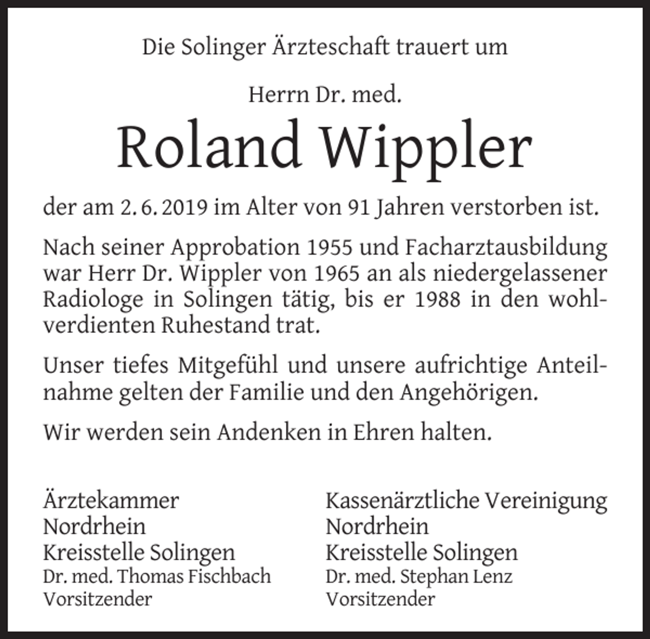 <p>Die Solinger Ärzteschaft trauert um<br />Herrn Dr. med.</p><p>Roland Wippler<br />der am 2. 6. 2019 im Alter von 91 Jahren verstorben ist.<br />Nach seiner Approbation 1955 und Facharztausbildung<br />war Herr Dr. Wippler von 1965 an als niedergelassener<br />Radiologe in Solingen tätig, bis er 1988 in den wohlverdienten Ruhestand trat.<br />Unser tiefes Mitgefühl und unsere aufrichtige Anteilnahme gelten der Familie und den Angehörigen.<br />Wir werden sein Andenken in Ehren halten.<br />Ärztekammer<br />Nordrhein<br />Kreisstelle Solingen</p><p>Dr. med. Thomas Fischbach<br />Vorsitzender</p><p>Kassenärztliche Vereinigung<br />Nordrhein<br />Kreisstelle Solingen</p><p>Dr. med. Stephan Lenz<br />Vorsitzender</p>