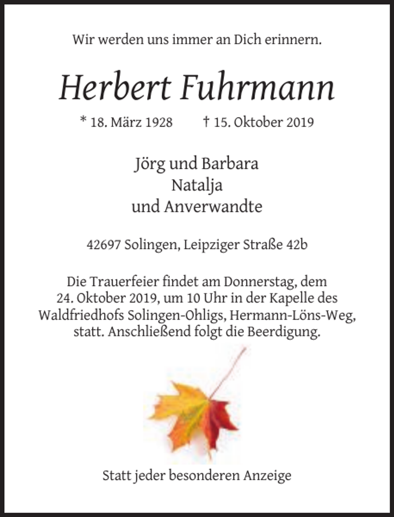 <p>Wir werden uns immer an Dich erinnern.</p><p>Herbert Fuhrmann<br />* 18. März 1928</p><p>† 15. Oktober 2019</p><p>Jörg und Barbara<br />Natalja<br />und Anverwandte<br />42697 Solingen, Leipziger Straße 42b<br />Die Trauerfeier findet am Donnerstag, dem<br />24. Oktober 2019, um 10 Uhr in der Kapelle des<br />Waldfriedhofs Solingen-Ohligs, Hermann-Löns-Weg,<br />statt. Anschließend folgt die Beerdigung.</p><p>Statt jeder besonderen Anzeige</p>